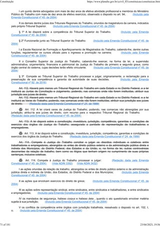 I um quinto dentre advogados com mais de dez anos de efetiva atividade profissional e membros do Ministério
Público do Trabalho com mais de dez anos de efetivo exercício, observado o disposto no art. 94; (Incluído pela
Emenda Constitucional nº 45, de 2004)
II os demais dentre juízes dos Tribunais Regionais do Trabalho, oriundos da magistratura da carreira, indicados
pelo próprio Tribunal Superior. (Incluído pela Emenda Constitucional nº 45, de 2004)
§ 1º A lei disporá sobre a competência do Tribunal Superior do Trabalho. (Incluído pela Emenda
Constitucional nº 45, de 2004)
§ 2º Funcionarão junto ao Tribunal Superior do Trabalho: (Incluído pela Emenda Constitucional nº 45, de
2004)
I a Escola Nacional de Formação e Aperfeiçoamento de Magistrados do Trabalho, cabendo-lhe, dentre outras
funções, regulamentar os cursos oficiais para o ingresso e promoção na carreira; (Incluído pela Emenda
Constitucional nº 45, de 2004)
II o Conselho Superior da Justiça do Trabalho, cabendo-lhe exercer, na forma da lei, a supervisão
administrativa, orçamentária, financeira e patrimonial da Justiça do Trabalho de primeiro e segundo graus, como
órgão central do sistema, cujas decisões terão efeito vinculante. (Incluído pela Emenda Constitucional nº 45, de
2004)
§ 3º Compete ao Tribunal Superior do Trabalho processar e julgar, originariamente, a reclamação para a
preservação de sua competência e garantia da autoridade de suas decisões. (Incluído pela Emenda
Constitucional nº 92, de 2016)
Art. 112. Haverá pelo menos um Tribunal Regional do Trabalho em cada Estado e no Distrito Federal, e a lei
instituirá as Juntas de Conciliação e Julgamento, podendo, nas comarcas onde não forem instituídas, atribuir sua
jurisdição aos juízes de direito.
Art. 112. Haverá pelo menos um Tribunal Regional do Trabalho em cada Estado e no Distrito Federal, e a lei
instituirá as Varas do Trabalho, podendo, nas comarcas onde não forem instituídas, atribuir sua jurisdição aos juízes
de direito. (Redação dada pela Emenda Constitucional nº 24, de 1999)
 Art. 112. A lei criará varas da Justiça do Trabalho, podendo, nas comarcas não abrangidas por sua
jurisdição, atribuí-la aos juízes de direito, com recurso para o respectivo Tribunal Regional do Trabalho.
(Redação dada pela Emenda Constitucional nº 45, de 2004)
Art. 113. A lei disporá sobre a constituição, investidura, jurisdição, competência, garantias e condições de
exercício dos órgãos da Justiça do Trabalho, assegurada a paridade de representação de trabalhadores e
empregadores.
 Art. 113. A lei disporá sobre a constituição, investidura, jurisdição, competência, garantias e condições de
exercício dos órgãos da Justiça do Trabalho. (Redação dada pela Emenda Constitucional nº 24, de 1999)
Art. 114. Compete à Justiça do Trabalho conciliar e julgar os dissídios individuais e coletivos entre
trabalhadores e empregadores, abrangidos os entes de direito público externo e da administração pública direta e
indireta dos Municípios, do Distrito Federal, dos Estados e da União, e, na forma da lei, outras controvérsias
decorrentes da relação de trabalho, bem como os litígios que tenham origem no cumprimento de suas próprias
sentenças, inclusive coletivas.
 Art. 114. Compete à Justiça do Trabalho processar e julgar: (Redação dada pela Emenda
Constitucional nº 45, de 2004) (Vide ADIN 3392) (Vide ADIN 3432)
I as ações oriundas da relação de trabalho, abrangidos os entes de direito público externo e da administração
pública direta e indireta da União, dos Estados, do Distrito Federal e dos Municípios; (Incluído pela Emenda
Constitucional nº 45, de 2004)
II as ações que envolvam exercício do direito de greve; (Incluído pela Emenda Constitucional nº 45, de
2004)
III as ações sobre representação sindical, entre sindicatos, entre sindicatos e trabalhadores, e entre sindicatos
e empregadores; (Incluído pela Emenda Constitucional nº 45, de 2004)
IV os mandados de segurança, habeas corpus e habeas data , quando o ato questionado envolver matéria
sujeita à sua jurisdição; (Incluído pela Emenda Constitucional nº 45, de 2004)
V os conflitos de competência entre órgãos com jurisdição trabalhista, ressalvado o disposto no art. 102, I,
o; (Incluído pela Emenda Constitucional nº 45, de 2004)
Constituição https://www.planalto.gov.br/ccivil_03/constituicao/constituicao.htm
71 of 181 23/04/2023, 19:56
 