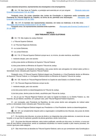 juízes classistas temporários, representantes dos empregados e dos empregadores.
 Art. 116. Nas Varas do Trabalho, a jurisdição será exercida por um juiz singular. (Redação dada pela
Emenda Constitucional nº 24, de 1999)
Parágrafo único. Os juízes classistas das Juntas de Conciliação e Julgamento serão nomeados pelo
Presidente do Tribunal Regional do Trabalho, na forma da lei, permitida uma recondução. (Revogado pela
Emenda Constitucional nº 24, de 1999)
 Art. 117. O mandato dos representantes classistas, em todas as instâncias, é de três anos .
(Revogado pela Emenda Constitucional nº 24, de 1999)
Parágrafo único. Os representantes classistas terão suplentes. (Revogado pela Emenda Constitucional nº
24, de 1999)
SEÇÃO VI
DOS TRIBUNAIS E JUÍZES ELEITORAIS
 Art. 118. São órgãos da Justiça Eleitoral:
I - o Tribunal Superior Eleitoral;
II - os Tribunais Regionais Eleitorais;
III - os Juízes Eleitorais;
IV - as Juntas Eleitorais.
 Art. 119. O Tribunal Superior Eleitoral compor-se-á, no mínimo, de sete membros, escolhidos:
I - mediante eleição, pelo voto secreto:
a) três juízes dentre os Ministros do Supremo Tribunal Federal;
b) dois juízes dentre os Ministros do Superior Tribunal de Justiça;
II - por nomeação do Presidente da República, dois juízes dentre seis advogados de notável saber jurídico e
idoneidade moral, indicados pelo Supremo Tribunal Federal.
Parágrafo único. O Tribunal Superior Eleitoral elegerá seu Presidente e o Vice-Presidente dentre os Ministros
do Supremo Tribunal Federal, e o Corregedor Eleitoral dentre os Ministros do Superior Tribunal de Justiça.
 Art. 120. Haverá um Tribunal Regional Eleitoral na Capital de cada Estado e no Distrito Federal.
§ 1º - Os Tribunais Regionais Eleitorais compor-se-ão:
I - mediante eleição, pelo voto secreto:
a) de dois juízes dentre os desembargadores do Tribunal de Justiça;
b) de dois juízes, dentre juízes de direito, escolhidos pelo Tribunal de Justiça;
II - de um juiz do Tribunal Regional Federal com sede na Capital do Estado ou no Distrito Federal, ou, não
havendo, de juiz federal, escolhido, em qualquer caso, pelo Tribunal Regional Federal respectivo;
III - por nomeação, pelo Presidente da República, de dois juízes dentre seis advogados de notável saber
jurídico e idoneidade moral, indicados pelo Tribunal de Justiça.
§ 2º - O Tribunal Regional Eleitoral elegerá seu Presidente e o Vice-Presidente- dentre os desembargadores.
 Art. 121. Lei complementar disporá sobre a organização e competência dos tribunais, dos juízes de direito
e das juntas eleitorais.
§ 1º - Os membros dos tribunais, os juízes de direito e os integrantes das juntas eleitorais, no exercício de suas
funções, e no que lhes for aplicável, gozarão de plenas garantias e serão inamovíveis.
§ 2º - Os juízes dos tribunais eleitorais, salvo motivo justificado, servirão por dois anos, no mínimo, e nunca por
mais de dois biênios consecutivos, sendo os substitutos escolhidos na mesma ocasião e pelo mesmo processo, em
número igual para cada categoria.
§ 3º - São irrecorríveis as decisões do Tribunal Superior Eleitoral, salvo as que contrariarem esta Constituição e
Constituição https://www.planalto.gov.br/ccivil_03/constituicao/constituicao.htm
73 of 181 23/04/2023, 19:56
 