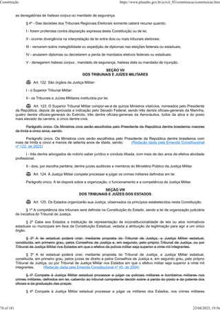 as denegatórias de habeas corpus ou mandado de segurança.
§ 4º - Das decisões dos Tribunais Regionais Eleitorais somente caberá recurso quando:
I - forem proferidas contra disposição expressa desta Constituição ou de lei;
II - ocorrer divergência na interpretação de lei entre dois ou mais tribunais eleitorais;
III - versarem sobre inelegibilidade ou expedição de diplomas nas eleições federais ou estaduais;
IV - anularem diplomas ou decretarem a perda de mandatos eletivos federais ou estaduais;
V - denegarem habeas corpus , mandado de segurança, habeas data ou mandado de injunção.
SEÇÃO VII
DOS TRIBUNAIS E JUÍZES MILITARES
 Art. 122. São órgãos da Justiça Militar:
I - o Superior Tribunal Militar;
II - os Tribunais e Juízes Militares instituídos por lei.
 Art. 123. O Superior Tribunal Militar compor-se-á de quinze Ministros vitalícios, nomeados pelo Presidente
da República, depois de aprovada a indicação pelo Senado Federal, sendo três dentre oficiais-generais da Marinha,
quatro dentre oficiais-generais do Exército, três dentre oficiais-generais da Aeronáutica, todos da ativa e do posto
mais elevado da carreira, e cinco dentre civis.
Parágrafo único. Os Ministros civis serão escolhidos pelo Presidente da República dentre brasileiros maiores
de trinta e cinco anos, sendo:
Parágrafo único. Os Ministros civis serão escolhidos pelo Presidente da República dentre brasileiros com
mais de trinta e cinco e menos de setenta anos de idade, sendo: (Redação dada pela Emenda Constitucional
nº 122, de 2022)
I - três dentre advogados de notório saber jurídico e conduta ilibada, com mais de dez anos de efetiva atividade
profissional;
II - dois, por escolha paritária, dentre juízes auditores e membros do Ministério Público da Justiça Militar.
 Art. 124. À Justiça Militar compete processar e julgar os crimes militares definidos em lei.
Parágrafo único. A lei disporá sobre a organização, o funcionamento e a competência da Justiça Militar.
SEÇÃO VIII
DOS TRIBUNAIS E JUÍZES DOS ESTADOS
 Art. 125. Os Estados organizarão sua Justiça, observados os princípios estabelecidos nesta Constituição.
§ 1º A competência dos tribunais será definida na Constituição do Estado, sendo a lei de organização judiciária
de iniciativa do Tribunal de Justiça.
§ 2º Cabe aos Estados a instituição de representação de inconstitucionalidade de leis ou atos normativos
estaduais ou municipais em face da Constituição Estadual, vedada a atribuição da legitimação para agir a um único
órgão.
§ 3º A lei estadual poderá criar, mediante proposta do Tribunal de Justiça, a Justiça Militar estadual,
constituída, em primeiro grau, pelos Conselhos de Justiça e, em segundo, pelo próprio Tribunal de Justiça, ou por
Tribunal de Justiça Militar nos Estados em que o efetivo da polícia militar seja superior a vinte mil integrantes.
§ 3º A lei estadual poderá criar, mediante proposta do Tribunal de Justiça, a Justiça Militar estadual,
constituída, em primeiro grau, pelos juízes de direito e pelos Conselhos de Justiça e, em segundo grau, pelo próprio
Tribunal de Justiça, ou por Tribunal de Justiça Militar nos Estados em que o efetivo militar seja superior a vinte mil
integrantes. (Redação dada pela Emenda Constitucional nº 45, de 2004)
§ 4º Compete à Justiça Militar estadual processar e julgar os policiais militares e bombeiros militares nos
crimes militares, definidos em lei, cabendo ao tribunal competente decidir sobre a perda do posto e da patente dos
oficiais e da graduação das praças.
§ 4º Compete à Justiça Militar estadual processar e julgar os militares dos Estados, nos crimes militares
Constituição https://www.planalto.gov.br/ccivil_03/constituicao/constituicao.htm
74 of 181 23/04/2023, 19:56
 