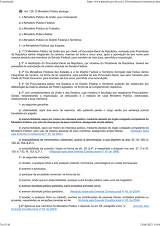  Art. 128. O Ministério Público abrange:
I - o Ministério Público da União, que compreende:
a) o Ministério Público Federal;
b) o Ministério Público do Trabalho;
c) o Ministério Público Militar;
d) o Ministério Público do Distrito Federal e Territórios;
II - os Ministérios Públicos dos Estados.
§ 1º O Ministério Público da União tem por chefe o Procurador-Geral da República, nomeado pelo Presidente
da República dentre integrantes da carreira, maiores de trinta e cinco anos, após a aprovação de seu nome pela
maioria absoluta dos membros do Senado Federal, para mandato de dois anos, permitida a recondução.
§ 2º A destituição do Procurador-Geral da República, por iniciativa do Presidente da República, deverá ser
precedida de autorização da maioria absoluta do Senado Federal.
§ 3º Os Ministérios Públicos dos Estados e o do Distrito Federal e Territórios formarão lista tríplice dentre
integrantes da carreira, na forma da lei respectiva, para escolha de seu Procurador-Geral, que será nomeado pelo
Chefe do Poder Executivo, para mandato de dois anos, permitida uma recondução.
§ 4º Os Procuradores-Gerais nos Estados e no Distrito Federal e Territórios poderão ser destituídos por
deliberação da maioria absoluta do Poder Legislativo, na forma da lei complementar respectiva.
§ 5º Leis complementares da União e dos Estados, cuja iniciativa é facultada aos respectivos Procuradores-
Gerais, estabelecerão a organização, as atribuições e o estatuto de cada Ministério Público, observadas,
relativamente a seus membros:
I - as seguintes garantias:
a) vitaliciedade, após dois anos de exercício, não podendo perder o cargo senão por sentença judicial
transitada em julgado;
b) inamovibilidade, salvo por motivo de interesse público, mediante decisão do órgão colegiado competente do
Ministério Público, por voto de dois terços de seus membros, assegurada ampla defesa;
b) inamovibilidade, salvo por motivo de interesse público, mediante decisão do órgão colegiado competente do
Ministério Público, pelo voto da maioria absoluta de seus membros, assegurada ampla defesa; (Redação dada
pela Emenda Constitucional nº 45, de 2004)
c) irredutibilidade de vencimentos, observado, quanto à remuneração, o que dispõem os arts. 37, XI, 150, II,
153, III, 153, § 2º, I;
c) irredutibilidade de subsídio, fixado na forma do art. 39, § 4º, e ressalvado o disposto nos arts. 37, X e XI,
150, II, 153, III, 153, § 2º, I; (Redação dada pela Emenda Constitucional nº 19, de 1998)
II - as seguintes vedações:
a) receber, a qualquer título e sob qualquer pretexto, honorários, percentagens ou custas processuais;
b) exercer a advocacia;
c) participar de sociedade comercial, na forma da lei;
d) exercer, ainda que em disponibilidade, qualquer outra função pública, salvo uma de magistério;
e) exercer atividade político-partidária, salvo exceções previstas na lei.
e) exercer atividade político-partidária; (Redação dada pela Emenda Constitucional nº 45, de 2004)
f) receber, a qualquer título ou pretexto, auxílios ou contribuições de pessoas físicas, entidades públicas ou
privadas, ressalvadas as exceções previstas em lei. (Incluída pela Emenda Constitucional nº 45, de 2004)
§ 6º Aplica-se aos membros do Ministério Público o disposto no art. 95, parágrafo único, V. (Incluído pela
Emenda Constitucional nº 45, de 2004)
Constituição https://www.planalto.gov.br/ccivil_03/constituicao/constituicao.htm
76 of 181 23/04/2023, 19:56
 