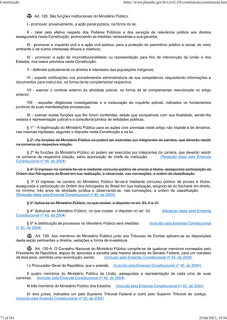  Art. 129. São funções institucionais do Ministério Público:
I - promover, privativamente, a ação penal pública, na forma da lei;
II - zelar pelo efetivo respeito dos Poderes Públicos e dos serviços de relevância pública aos direitos
assegurados nesta Constituição, promovendo as medidas necessárias a sua garantia;
III - promover o inquérito civil e a ação civil pública, para a proteção do patrimônio público e social, do meio
ambiente e de outros interesses difusos e coletivos;
IV - promover a ação de inconstitucionalidade ou representação para fins de intervenção da União e dos
Estados, nos casos previstos nesta Constituição;
V - defender judicialmente os direitos e interesses das populações indígenas;
VI - expedir notificações nos procedimentos administrativos de sua competência, requisitando informações e
documentos para instruí-los, na forma da lei complementar respectiva;
VII - exercer o controle externo da atividade policial, na forma da lei complementar mencionada no artigo
anterior;
VIII - requisitar diligências investigatórias e a instauração de inquérito policial, indicados os fundamentos
jurídicos de suas manifestações processuais;
IX - exercer outras funções que lhe forem conferidas, desde que compatíveis com sua finalidade, sendo-lhe
vedada a representação judicial e a consultoria jurídica de entidades públicas.
§ 1º - A legitimação do Ministério Público para as ações civis previstas neste artigo não impede a de terceiros,
nas mesmas hipóteses, segundo o disposto nesta Constituição e na lei.
§ 2º -As funções de Ministério Público só podem ser exercidas por integrantes da carreira, que deverão residir
na comarca da respectiva lotação.
§ 2º As funções do Ministério Público só podem ser exercidas por integrantes da carreira, que deverão residir
na comarca da respectiva lotação, salvo autorização do chefe da instituição. (Redação dada pela Emenda
Constitucional nº 45, de 2004)
§ 3º O ingresso na carreira far-se-á mediante concurso público de provas e títulos, assegurada participação da
Ordem dos Advogados do Brasil em sua realização, e observada, nas nomeações, a ordem de classificação.
§ 3º O ingresso na carreira do Ministério Público far-se-á mediante concurso público de provas e títulos,
assegurada a participação da Ordem dos Advogados do Brasil em sua realização, exigindo-se do bacharel em direito,
no mínimo, três anos de atividade jurídica e observando-se, nas nomeações, a ordem de classificação.
(Redação dada pela Emenda Constitucional nº 45, de 2004)
§ 4º Aplica-se ao Ministério Público, no que couber, o disposto no art. 93, II e VI.
§ 4º Aplica-se ao Ministério Público, no que couber, o disposto no art. 93. (Redação dada pela Emenda
Constitucional nº 45, de 2004)
§ 5º A distribuição de processos no Ministério Público será imediata. (Incluído pela Emenda Constitucional
nº 45, de 2004)
 Art. 130. Aos membros do Ministério Público junto aos Tribunais de Contas aplicam-se as disposições
desta seção pertinentes a direitos, vedações e forma de investidura.
 Art. 130-A. O Conselho Nacional do Ministério Público compõe-se de quatorze membros nomeados pelo
Presidente da República, depois de aprovada a escolha pela maioria absoluta do Senado Federal, para um mandato
de dois anos, admitida uma recondução, sendo: (Incluído pela Emenda Constitucional nº 45, de 2004)
I o Procurador-Geral da República, que o preside; (Incluído pela Emenda Constitucional nº 45, de 2004)
II quatro membros do Ministério Público da União, assegurada a representação de cada uma de suas
carreiras; (Incluído pela Emenda Constitucional nº 45, de 2004)
III três membros do Ministério Público dos Estados; (Incluído pela Emenda Constitucional nº 45, de 2004)
IV dois juízes, indicados um pelo Supremo Tribunal Federal e outro pelo Superior Tribunal de Justiça;
(Incluído pela Emenda Constitucional nº 45, de 2004)
Constituição https://www.planalto.gov.br/ccivil_03/constituicao/constituicao.htm
77 of 181 23/04/2023, 19:56
 
