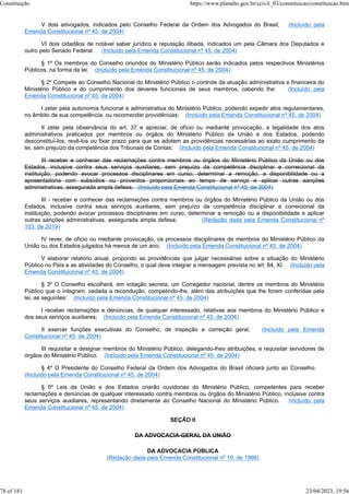 V dois advogados, indicados pelo Conselho Federal da Ordem dos Advogados do Brasil; (Incluído pela
Emenda Constitucional nº 45, de 2004)
VI dois cidadãos de notável saber jurídico e reputação ilibada, indicados um pela Câmara dos Deputados e
outro pelo Senado Federal. (Incluído pela Emenda Constitucional nº 45, de 2004)
§ 1º Os membros do Conselho oriundos do Ministério Público serão indicados pelos respectivos Ministérios
Públicos, na forma da lei. (Incluído pela Emenda Constitucional nº 45, de 2004)
§ 2º Compete ao Conselho Nacional do Ministério Público o controle da atuação administrativa e financeira do
Ministério Público e do cumprimento dos deveres funcionais de seus membros, cabendo lhe: (Incluído pela
Emenda Constitucional nº 45, de 2004)
I zelar pela autonomia funcional e administrativa do Ministério Público, podendo expedir atos regulamentares,
no âmbito de sua competência, ou recomendar providências; (Incluído pela Emenda Constitucional nº 45, de 2004)
II zelar pela observância do art. 37 e apreciar, de ofício ou mediante provocação, a legalidade dos atos
administrativos praticados por membros ou órgãos do Ministério Público da União e dos Estados, podendo
desconstituí-los, revê-los ou fixar prazo para que se adotem as providências necessárias ao exato cumprimento da
lei, sem prejuízo da competência dos Tribunais de Contas; (Incluído pela Emenda Constitucional nº 45, de 2004)
III receber e conhecer das reclamações contra membros ou órgãos do Ministério Público da União ou dos
Estados, inclusive contra seus serviços auxiliares, sem prejuízo da competência disciplinar e correicional da
instituição, podendo avocar processos disciplinares em curso, determinar a remoção, a disponibilidade ou a
aposentadoria com subsídios ou proventos proporcionais ao tempo de serviço e aplicar outras sanções
administrativas, assegurada ampla defesa; (Incluído pela Emenda Constitucional nº 45, de 2004)
III - receber e conhecer das reclamações contra membros ou órgãos do Ministério Público da União ou dos
Estados, inclusive contra seus serviços auxiliares, sem prejuízo da competência disciplinar e correicional da
instituição, podendo avocar processos disciplinares em curso, determinar a remoção ou a disponibilidade e aplicar
outras sanções administrativas, assegurada ampla defesa; (Redação dada pela Emenda Constitucional nº
103, de 2019)
IV rever, de ofício ou mediante provocação, os processos disciplinares de membros do Ministério Público da
União ou dos Estados julgados há menos de um ano; (Incluído pela Emenda Constitucional nº 45, de 2004)
V elaborar relatório anual, propondo as providências que julgar necessárias sobre a situação do Ministério
Público no País e as atividades do Conselho, o qual deve integrar a mensagem prevista no art. 84, XI. (Incluído pela
Emenda Constitucional nº 45, de 2004)
§ 3º O Conselho escolherá, em votação secreta, um Corregedor nacional, dentre os membros do Ministério
Público que o integram, vedada a recondução, competindo-lhe, além das atribuições que lhe forem conferidas pela
lei, as seguintes: (Incluído pela Emenda Constitucional nº 45, de 2004)
I receber reclamações e denúncias, de qualquer interessado, relativas aos membros do Ministério Público e
dos seus serviços auxiliares; (Incluído pela Emenda Constitucional nº 45, de 2004)
II exercer funções executivas do Conselho, de inspeção e correição geral; (Incluído pela Emenda
Constitucional nº 45, de 2004)
III requisitar e designar membros do Ministério Público, delegando-lhes atribuições, e requisitar servidores de
órgãos do Ministério Público. (Incluído pela Emenda Constitucional nº 45, de 2004)
§ 4º O Presidente do Conselho Federal da Ordem dos Advogados do Brasil oficiará junto ao Conselho.
(Incluído pela Emenda Constitucional nº 45, de 2004)
§ 5º Leis da União e dos Estados criarão ouvidorias do Ministério Público, competentes para receber
reclamações e denúncias de qualquer interessado contra membros ou órgãos do Ministério Público, inclusive contra
seus serviços auxiliares, representando diretamente ao Conselho Nacional do Ministério Público. (Incluído pela
Emenda Constitucional nº 45, de 2004)
SEÇÃO II
DA ADVOCACIA-GERAL DA UNIÃO
DA ADVOCACIA PÚBLICA
(Redação dada pela Emenda Constitucional nº 19, de 1998)
Constituição https://www.planalto.gov.br/ccivil_03/constituicao/constituicao.htm
78 of 181 23/04/2023, 19:56
 