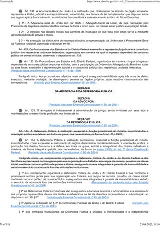 Art. 131. A Advocacia-Geral da União é a instituição que, diretamente ou através de órgão vinculado,
representa a União, judicial e extrajudicialmente, cabendo-lhe, nos termos da lei complementar que dispuser sobre
sua organização e funcionamento, as atividades de consultoria e assessoramento jurídico do Poder Executivo.
§ 1º - A Advocacia-Geral da União tem por chefe o Advogado-Geral da União, de livre nomeação pelo
Presidente da República dentre cidadãos maiores de trinta e cinco anos, de notável saber jurídico e reputação ilibada.
§ 2º - O ingresso nas classes iniciais das carreiras da instituição de que trata este artigo far-se-á mediante
concurso público de provas e títulos.
§ 3º - Na execução da dívida ativa de natureza tributária, a representação da União cabe à Procuradoria-Geral
da Fazenda Nacional, observado o disposto em lei.
Art. 132. Os Procuradores dos Estados e do Distrito Federal exercerão a representação judicial e a consultoria
jurídica das respectivas unidades federadas, organizados em carreira na qual o ingresso dependerá de concurso
público de provas e títulos, observado o disposto no art. 135.
 Art. 132. Os Procuradores dos Estados e do Distrito Federal, organizados em carreira, na qual o ingresso
dependerá de concurso público de provas e títulos, com a participação da Ordem dos Advogados do Brasil em todas
as suas fases, exercerão a representação judicial e a consultoria jurídica das respectivas unidades federadas.
(Redação dada pela Emenda Constitucional nº 19, de 1998)
Parágrafo único. Aos procuradores referidos neste artigo é assegurada estabilidade após três anos de efetivo
exercício, mediante avaliação de desempenho perante os órgãos próprios, após relatório circunstanciado das
corregedorias. (Incluído pela Emenda Constitucional nº 19, de 1998)
SEÇÃO III
DA ADVOCACIA E DA DEFENSORIA PÚBLICA
SEÇÃO III
DA ADVOCACIA
(Redação dada pela Emenda Constitucional nº 80, de 2014)
 Art. 133. O advogado é indispensável à administração da justiça, sendo inviolável por seus atos e
manifestações no exercício da profissão, nos limites da lei.
SEÇÃO IV
DA DEFENSORIA PÚBLICA
(Redação dada pela Emenda Constitucional nº 80, de 2014)
Art. 134. A Defensoria Pública é instituição essencial à função jurisdicional do Estado, incumbindo-lhe a
orientação jurídica e a defesa, em todos os graus, dos necessitados, na forma do art. 5º, LXXIV.)
 Art. 134. A Defensoria Pública é instituição permanente, essencial à função jurisdicional do Estado,
incumbindo-lhe, como expressão e instrumento do regime democrático, fundamentalmente, a orientação jurídica, a
promoção dos direitos humanos e a defesa, em todos os graus, judicial e extrajudicial, dos direitos individuais e
coletivos, de forma integral e gratuita, aos necessitados, na forma do inciso LXXIV do art. 5º desta Constituição
Federal . (Redação dada pela Emenda Constitucional nº 80, de 2014)
Parágrafo único. Lei complementar organizará a Defensoria Pública da União e do Distrito Federal e dos
Territórios e prescreverá normas gerais para sua organização nos Estados, em cargos de carreira, providos, na classe
inicial, mediante concurso público de provas e títulos, assegurada a seus integrantes a garantia da inamovibilidade e
vedado o exercício da advocacia fora das atribuições institucionais.
§ 1º Lei complementar organizará a Defensoria Pública da União e do Distrito Federal e dos Territórios e
prescreverá normas gerais para sua organização nos Estados, em cargos de carreira, providos, na classe inicial,
mediante concurso público de provas e títulos, assegurada a seus integrantes a garantia da inamovibilidade e vedado
o exercício da advocacia fora das atribuições institucionais. (Renumerado do parágrafo único pela Emenda
Constitucional nº 45, de 2004)
§ 2º Às Defensorias Públicas Estaduais são asseguradas autonomia funcional e administrativa e a iniciativa de
sua proposta orçamentária dentro dos limites estabelecidos na lei de diretrizes orçamentárias e subordinação ao
disposto no art. 99, § 2º . (Incluído pela Emenda Constitucional nº 45, de 2004)
§ 3º Aplica-se o disposto no § 2º às Defensorias Públicas da União e do Distrito Federal. (Incluído pela
Emenda Constitucional nº 74, de 2013)
§ 4º São princípios institucionais da Defensoria Pública a unidade, a indivisibilidade e a independência
Constituição https://www.planalto.gov.br/ccivil_03/constituicao/constituicao.htm
79 of 181 23/04/2023, 19:56
 