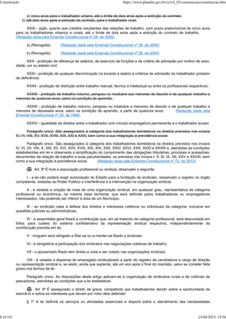 a) cinco anos para o trabalhador urbano, até o limite de dois anos após a extinção do contrato;
b) até dois anos após a extinção do contrato, para o trabalhador rural;
XXIX - ação, quanto aos créditos resultantes das relações de trabalho, com prazo prescricional de cinco anos
para os trabalhadores urbanos e rurais, até o limite de dois anos após a extinção do contrato de trabalho;
(Redação dada pela Emenda Constitucional nº 28, de 2000)
a) (Revogada). (Redação dada pela Emenda Constitucional nº 28, de 2000)
b) (Revogada). (Redação dada pela Emenda Constitucional nº 28, de 2000)
XXX - proibição de diferença de salários, de exercício de funções e de critério de admissão por motivo de sexo,
idade, cor ou estado civil;
XXXI - proibição de qualquer discriminação no tocante a salário e critérios de admissão do trabalhador portador
de deficiência;
XXXII - proibição de distinção entre trabalho manual, técnico e intelectual ou entre os profissionais respectivos;
XXXIII - proibição de trabalho noturno, perigoso ou insalubre aos menores de dezoito e de qualquer trabalho a
menores de quatorze anos, salvo na condição de aprendiz ;
XXXIII - proibição de trabalho noturno, perigoso ou insalubre a menores de dezoito e de qualquer trabalho a
menores de dezesseis anos, salvo na condição de aprendiz, a partir de quatorze anos; (Redação dada pela
Emenda Constitucional nº 20, de 1998)
XXXIV - igualdade de direitos entre o trabalhador com vínculo empregatício permanente e o trabalhador avulso
Parágrafo único. São assegurados à categoria dos trabalhadores domésticos os direitos previstos nos incisos
IV, VI, VIII, XV, XVII, XVIII, XIX, XXI e XXIV, bem como a sua integração à previdência social.
Parágrafo único. São assegurados à categoria dos trabalhadores domésticos os direitos previstos nos incisos
IV, VI, VII, VIII, X, XIII, XV, XVI, XVII, XVIII, XIX, XXI, XXII, XXIV, XXVI, XXX, XXXI e XXXIII e, atendidas as condições
estabelecidas em lei e observada a simplificação do cumprimento das obrigações tributárias, principais e acessórias,
decorrentes da relação de trabalho e suas peculiaridades, os previstos nos incisos I, II, III, IX, XII, XXV e XXVIII, bem
como a sua integração à previdência social. (Redação dada pela Emenda Constitucional nº 72, de 2013)
 Art. 8º É livre a associação profissional ou sindical, observado o seguinte:
I - a lei não poderá exigir autorização do Estado para a fundação de sindicato, ressalvado o registro no órgão
competente, vedadas ao Poder Público a interferência e a intervenção na organização sindical;
II - é vedada a criação de mais de uma organização sindical, em qualquer grau, representativa de categoria
profissional ou econômica, na mesma base territorial, que será definida pelos trabalhadores ou empregadores
interessados, não podendo ser inferior à área de um Município;
III - ao sindicato cabe a defesa dos direitos e interesses coletivos ou individuais da categoria, inclusive em
questões judiciais ou administrativas;
IV - a assembléia geral fixará a contribuição que, em se tratando de categoria profissional, será descontada em
folha, para custeio do sistema confederativo da representação sindical respectiva, independentemente da
contribuição prevista em lei;
V - ninguém será obrigado a filiar-se ou a manter-se filiado a sindicato;
VI - é obrigatória a participação dos sindicatos nas negociações coletivas de trabalho;
VII - o aposentado filiado tem direito a votar e ser votado nas organizações sindicais;
VIII - é vedada a dispensa do empregado sindicalizado a partir do registro da candidatura a cargo de direção
ou representação sindical e, se eleito, ainda que suplente, até um ano após o final do mandato, salvo se cometer falta
grave nos termos da lei.
Parágrafo único. As disposições deste artigo aplicam-se à organização de sindicatos rurais e de colônias de
pescadores, atendidas as condições que a lei estabelecer.
 Art. 9º É assegurado o direito de greve, competindo aos trabalhadores decidir sobre a oportunidade de
exercê-lo e sobre os interesses que devam por meio dele defender.
§ 1º A lei definirá os serviços ou atividades essenciais e disporá sobre o atendimento das necessidades
Constituição https://www.planalto.gov.br/ccivil_03/constituicao/constituicao.htm
8 of 181 23/04/2023, 19:56
 
