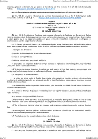 funcional, aplicando-se também, no que couber, o disposto no art. 93 e no inciso II do art. 96 desta Constituição
Federal. (Incluído pela Emenda Constitucional nº 80, de 2014)
Art. 135. Às carreiras disciplinadas neste título aplicam-se o princípio do art. 37, XII, e o art. 39, § 1º.
 Art. 135. Os servidores integrantes das carreiras disciplinadas nas Seções II e III deste Capítulo serão
remunerados na forma do art. 39, § 4º. (Redação dada pela Emenda Constitucional nº 19, de 1998)
TÍTULO V
DA DEFESA DO ESTADO E DAS INSTITUIÇÕES DEMOCRÁTICAS
CAPÍTULO I
DO ESTADO DE DEFESA E DO ESTADO DE SÍTIO
SEÇÃO I
DO ESTADO DE DEFESA
 Art. 136. O Presidente da República pode, ouvidos o Conselho da República e o Conselho de Defesa
Nacional, decretar estado de defesa para preservar ou prontamente restabelecer, em locais restritos e determinados,
a ordem pública ou a paz social ameaçadas por grave e iminente instabilidade institucional ou atingidas por
calamidades de grandes proporções na natureza.
§ 1º O decreto que instituir o estado de defesa determinará o tempo de sua duração, especificará as áreas a
serem abrangidas e indicará, nos termos e limites da lei, as medidas coercitivas a vigorarem, dentre as seguintes:
I - restrições aos direitos de:
a) reunião, ainda que exercida no seio das associações;
b) sigilo de correspondência;
c) sigilo de comunicação telegráfica e telefônica;
II - ocupação e uso temporário de bens e serviços públicos, na hipótese de calamidade pública, respondendo a
União pelos danos e custos decorrentes.
§ 2º O tempo de duração do estado de defesa não será superior a trinta dias, podendo ser prorrogado uma
vez, por igual período, se persistirem as razões que justificaram a sua decretação.
§ 3º Na vigência do estado de defesa:
I - a prisão por crime contra o Estado, determinada pelo executor da medida, será por este comunicada
imediatamente ao juiz competente, que a relaxará, se não for legal, facultado ao preso requerer exame de corpo de
delito à autoridade policial;
II - a comunicação será acompanhada de declaração, pela autoridade, do estado físico e mental do detido no
momento de sua autuação;
III - a prisão ou detenção de qualquer pessoa não poderá ser superior a dez dias, salvo quando autorizada pelo
Poder Judiciário;
IV - é vedada a incomunicabilidade do preso.
§ 4º Decretado o estado de defesa ou sua prorrogação, o Presidente da República, dentro de vinte e quatro
horas, submeterá o ato com a respectiva justificação ao Congresso Nacional, que decidirá por maioria absoluta.
§ 5º Se o Congresso Nacional estiver em recesso, será convocado, extraordinariamente, no prazo de cinco
dias.
§ 6º O Congresso Nacional apreciará o decreto dentro de dez dias contados de seu recebimento, devendo
continuar funcionando enquanto vigorar o estado de defesa.
§ 7º Rejeitado o decreto, cessa imediatamente o estado de defesa.
SEÇÃO II
DO ESTADO DE SÍTIO
 Art. 137. O Presidente da República pode, ouvidos o Conselho da República e o Conselho de Defesa
Nacional, solicitar ao Congresso Nacional autorização para decretar o estado de sítio nos casos de:
I - comoção grave de repercussão nacional ou ocorrência de fatos que comprovem a ineficácia de medida
Constituição https://www.planalto.gov.br/ccivil_03/constituicao/constituicao.htm
80 of 181 23/04/2023, 19:56
 