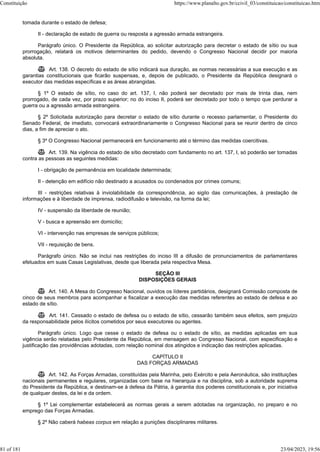 tomada durante o estado de defesa;
II - declaração de estado de guerra ou resposta a agressão armada estrangeira.
Parágrafo único. O Presidente da República, ao solicitar autorização para decretar o estado de sítio ou sua
prorrogação, relatará os motivos determinantes do pedido, devendo o Congresso Nacional decidir por maioria
absoluta.
 Art. 138. O decreto do estado de sítio indicará sua duração, as normas necessárias a sua execução e as
garantias constitucionais que ficarão suspensas, e, depois de publicado, o Presidente da República designará o
executor das medidas específicas e as áreas abrangidas.
§ 1º O estado de sítio, no caso do art. 137, I, não poderá ser decretado por mais de trinta dias, nem
prorrogado, de cada vez, por prazo superior; no do inciso II, poderá ser decretado por todo o tempo que perdurar a
guerra ou a agressão armada estrangeira.
§ 2º Solicitada autorização para decretar o estado de sítio durante o recesso parlamentar, o Presidente do
Senado Federal, de imediato, convocará extraordinariamente o Congresso Nacional para se reunir dentro de cinco
dias, a fim de apreciar o ato.
§ 3º O Congresso Nacional permanecerá em funcionamento até o término das medidas coercitivas.
 Art. 139. Na vigência do estado de sítio decretado com fundamento no art. 137, I, só poderão ser tomadas
contra as pessoas as seguintes medidas:
I - obrigação de permanência em localidade determinada;
II - detenção em edifício não destinado a acusados ou condenados por crimes comuns;
III - restrições relativas à inviolabilidade da correspondência, ao sigilo das comunicações, à prestação de
informações e à liberdade de imprensa, radiodifusão e televisão, na forma da lei;
IV - suspensão da liberdade de reunião;
V - busca e apreensão em domicílio;
VI - intervenção nas empresas de serviços públicos;
VII - requisição de bens.
Parágrafo único. Não se inclui nas restrições do inciso III a difusão de pronunciamentos de parlamentares
efetuados em suas Casas Legislativas, desde que liberada pela respectiva Mesa.
SEÇÃO III
DISPOSIÇÕES GERAIS
 Art. 140. A Mesa do Congresso Nacional, ouvidos os líderes partidários, designará Comissão composta de
cinco de seus membros para acompanhar e fiscalizar a execução das medidas referentes ao estado de defesa e ao
estado de sítio.
 Art. 141. Cessado o estado de defesa ou o estado de sítio, cessarão também seus efeitos, sem prejuízo
da responsabilidade pelos ilícitos cometidos por seus executores ou agentes.
Parágrafo único. Logo que cesse o estado de defesa ou o estado de sítio, as medidas aplicadas em sua
vigência serão relatadas pelo Presidente da República, em mensagem ao Congresso Nacional, com especificação e
justificação das providências adotadas, com relação nominal dos atingidos e indicação das restrições aplicadas.
CAPÍTULO II
DAS FORÇAS ARMADAS
 Art. 142. As Forças Armadas, constituídas pela Marinha, pelo Exército e pela Aeronáutica, são instituições
nacionais permanentes e regulares, organizadas com base na hierarquia e na disciplina, sob a autoridade suprema
do Presidente da República, e destinam-se à defesa da Pátria, à garantia dos poderes constitucionais e, por iniciativa
de qualquer destes, da lei e da ordem.
§ 1º Lei complementar estabelecerá as normas gerais a serem adotadas na organização, no preparo e no
emprego das Forças Armadas.
§ 2º Não caberá habeas corpus em relação a punições disciplinares militares.
Constituição https://www.planalto.gov.br/ccivil_03/constituicao/constituicao.htm
81 of 181 23/04/2023, 19:56
 