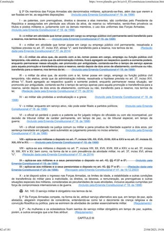 § 3º Os membros das Forças Armadas são denominados militares, aplicando-se-lhes, além das que vierem a
ser fixadas em lei, as seguintes disposições: (Incluído pela Emenda Constitucional nº 18, de 1998)
I - as patentes, com prerrogativas, direitos e deveres a elas inerentes, são conferidas pelo Presidente da
República e asseguradas em plenitude aos oficiais da ativa, da reserva ou reformados, sendo-lhes privativos os
títulos e postos militares e, juntamente com os demais membros, o uso dos uniformes das Forças Armadas;
(Incluído pela Emenda Constitucional nº 18, de 1998)
II - o militar em atividade que tomar posse em cargo ou emprego público civil permanente será transferido para
a reserva, nos termos da lei; (Incluído pela Emenda Constitucional nº 18, de 1998)
II - o militar em atividade que tomar posse em cargo ou emprego público civil permanente, ressalvada a
hipótese prevista no art. 37, inciso XVI, alínea "c", será transferido para a reserva, nos termos da lei; (Redação
dada pela Emenda Constitucional nº 77, de 2014)
III - O militar da ativa que, de acordo com a lei, tomar posse em cargo, emprego ou função pública civil
temporária, não eletiva, ainda que da administração indireta, ficará agregado ao respectivo quadro e somente poderá,
enquanto permanecer nessa situação, ser promovido por antigüidade, contando-se-lhe o tempo de serviço apenas
para aquela promoção e transferência para a reserva, sendo depois de dois anos de afastamento, contínuos ou não,
transferido para a reserva, nos termos da lei; (Incluído pela Emenda Constitucional nº 18, de 1998)
III - o militar da ativa que, de acordo com a lei, tomar posse em cargo, emprego ou função pública civil
temporária, não eletiva, ainda que da administração indireta, ressalvada a hipótese prevista no art. 37, inciso XVI,
alínea "c", ficará agregado ao respectivo quadro e somente poderá, enquanto permanecer nessa situação, ser
promovido por antiguidade, contando-se-lhe o tempo de serviço apenas para aquela promoção e transferência para a
reserva, sendo depois de dois anos de afastamento, contínuos ou não, transferido para a reserva, nos termos da
lei; (Redação dada pela Emenda Constitucional nº 77, de 2014)
IV - ao militar são proibidas a sindicalização e a greve; (Incluído pela Emenda Constitucional nº 18, de
1998)
V - o militar, enquanto em serviço ativo, não pode estar filiado a partidos políticos; (Incluído pela Emenda
Constitucional nº 18, de 1998)
VI - o oficial só perderá o posto e a patente se for julgado indigno do oficialato ou com ele incompatível, por
decisão de tribunal militar de caráter permanente, em tempo de paz, ou de tribunal especial, em tempo de
guerra; (Incluído pela Emenda Constitucional nº 18, de 1998)
VII - o oficial condenado na justiça comum ou militar a pena privativa de liberdade superior a dois anos, por
sentença transitada em julgado, será submetido ao julgamento previsto no inciso anterior; (Incluído pela Emenda
Constitucional nº 18, de 1998)
VIII - aplica-se aos militares o disposto no art. 7º, incisos VIII, XII, XVII, XVIII, XIX e XXV e no art. 37, incisos XI,
XIII, XIV e XV; (Incluído pela Emenda Constitucional nº 18, de 1998)
VIII - aplica-se aos militares o disposto no art. 7º, incisos VIII, XII, XVII, XVIII, XIX e XXV, e no art. 37, incisos
XI, XIII, XIV e XV, bem como, na forma da lei e com prevalência da atividade militar, no art. 37, inciso XVI, alínea
"c"; (Redação dada pela Emenda Constitucional nº 77, de 2014)
IX - aplica-se aos militares e a seus pensionistas o disposto no art. 40, §§ 4º,5º e 6º; (Incluído pela
Emenda Constitucional nº 18, de 1998)
IX - aplica-se aos militares e a seus pensionistas o disposto no art. 40, §§ 7º e 8º; (Redação dada pela
Emenda Constitucional nº 20, de 1998) (Revogado pela Emenda Constitucional nº 41, de 19.12.2003)
X - a lei disporá sobre o ingresso nas Forças Armadas, os limites de idade, a estabilidade e outras condições
de transferência do militar para a inatividade, os direitos, os deveres, a remuneração, as prerrogativas e outras
situações especiais dos militares, consideradas as peculiaridades de suas atividades, inclusive aquelas cumpridas por
força de compromissos internacionais e de guerra. (Incluído pela Emenda Constitucional nº 18, de 1998)
 Art. 143. O serviço militar é obrigatório nos termos da lei.
§ 1º Às Forças Armadas compete, na forma da lei, atribuir serviço alternativo aos que, em tempo de paz, após
alistados, alegarem imperativo de consciência, entendendo-se como tal o decorrente de crença religiosa e de
convicção filosófica ou política, para se eximirem de atividades de caráter essencialmente militar. (Regulamento)
§ 2º - As mulheres e os eclesiásticos ficam isentos do serviço militar obrigatório em tempo de paz, sujeitos,
porém, a outros encargos que a lei lhes atribuir. (Regulamento)
CAPÍTULO III
Constituição https://www.planalto.gov.br/ccivil_03/constituicao/constituicao.htm
82 of 181 23/04/2023, 19:56
 