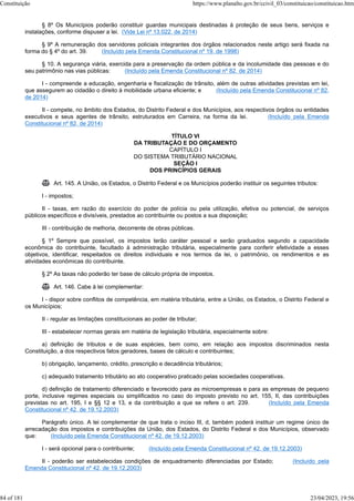 § 8º Os Municípios poderão constituir guardas municipais destinadas à proteção de seus bens, serviços e
instalações, conforme dispuser a lei. (Vide Lei nº 13.022, de 2014)
§ 9º A remuneração dos servidores policiais integrantes dos órgãos relacionados neste artigo será fixada na
forma do § 4º do art. 39. (Incluído pela Emenda Constitucional nº 19, de 1998)
§ 10. A segurança viária, exercida para a preservação da ordem pública e da incolumidade das pessoas e do
seu patrimônio nas vias públicas: (Incluído pela Emenda Constitucional nº 82, de 2014)
I - compreende a educação, engenharia e fiscalização de trânsito, além de outras atividades previstas em lei,
que assegurem ao cidadão o direito à mobilidade urbana eficiente; e (Incluído pela Emenda Constitucional nº 82,
de 2014)
II - compete, no âmbito dos Estados, do Distrito Federal e dos Municípios, aos respectivos órgãos ou entidades
executivos e seus agentes de trânsito, estruturados em Carreira, na forma da lei. (Incluído pela Emenda
Constitucional nº 82, de 2014)
TÍTULO VI
DA TRIBUTAÇÃO E DO ORÇAMENTO
CAPÍTULO I
DO SISTEMA TRIBUTÁRIO NACIONAL
SEÇÃO I
DOS PRINCÍPIOS GERAIS
 Art. 145. A União, os Estados, o Distrito Federal e os Municípios poderão instituir os seguintes tributos:
I - impostos;
II - taxas, em razão do exercício do poder de polícia ou pela utilização, efetiva ou potencial, de serviços
públicos específicos e divisíveis, prestados ao contribuinte ou postos a sua disposição;
III - contribuição de melhoria, decorrente de obras públicas.
§ 1º Sempre que possível, os impostos terão caráter pessoal e serão graduados segundo a capacidade
econômica do contribuinte, facultado à administração tributária, especialmente para conferir efetividade a esses
objetivos, identificar, respeitados os direitos individuais e nos termos da lei, o patrimônio, os rendimentos e as
atividades econômicas do contribuinte.
§ 2º As taxas não poderão ter base de cálculo própria de impostos.
 Art. 146. Cabe à lei complementar:
I - dispor sobre conflitos de competência, em matéria tributária, entre a União, os Estados, o Distrito Federal e
os Municípios;
II - regular as limitações constitucionais ao poder de tributar;
III - estabelecer normas gerais em matéria de legislação tributária, especialmente sobre:
a) definição de tributos e de suas espécies, bem como, em relação aos impostos discriminados nesta
Constituição, a dos respectivos fatos geradores, bases de cálculo e contribuintes;
b) obrigação, lançamento, crédito, prescrição e decadência tributários;
c) adequado tratamento tributário ao ato cooperativo praticado pelas sociedades cooperativas.
d) definição de tratamento diferenciado e favorecido para as microempresas e para as empresas de pequeno
porte, inclusive regimes especiais ou simplificados no caso do imposto previsto no art. 155, II, das contribuições
previstas no art. 195, I e §§ 12 e 13, e da contribuição a que se refere o art. 239. (Incluído pela Emenda
Constitucional nº 42, de 19.12.2003)
Parágrafo único. A lei complementar de que trata o inciso III, d, também poderá instituir um regime único de
arrecadação dos impostos e contribuições da União, dos Estados, do Distrito Federal e dos Municípios, observado
que: (Incluído pela Emenda Constitucional nº 42, de 19.12.2003)
I - será opcional para o contribuinte; (Incluído pela Emenda Constitucional nº 42, de 19.12.2003)
II - poderão ser estabelecidas condições de enquadramento diferenciadas por Estado; (Incluído pela
Emenda Constitucional nº 42, de 19.12.2003)
Constituição https://www.planalto.gov.br/ccivil_03/constituicao/constituicao.htm
84 of 181 23/04/2023, 19:56
 