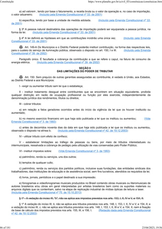 a) ad valorem , tendo por base o faturamento, a receita bruta ou o valor da operação e, no caso de importação,
o valor aduaneiro; (Incluído pela Emenda Constitucional nº 33, de 2001)
b) específica, tendo por base a unidade de medida adotada. (Incluído pela Emenda Constitucional nº 33,
de 2001)
§ 3º A pessoa natural destinatária das operações de importação poderá ser equiparada a pessoa jurídica, na
forma da lei. (Incluído pela Emenda Constitucional nº 33, de 2001)
§ 4º A lei definirá as hipóteses em que as contribuições incidirão uma única vez. (Incluído pela Emenda
Constitucional nº 33, de 2001)
 Art. 149-A Os Municípios e o Distrito Federal poderão instituir contribuição, na forma das respectivas leis,
para o custeio do serviço de iluminação pública, observado o disposto no art. 150, I e III. (Incluído pela Emenda
Constitucional nº 39, de 2002)
Parágrafo único. É facultada a cobrança da contribuição a que se refere o caput, na fatura de consumo de
energia elétrica. (Incluído pela Emenda Constitucional nº 39, de 2002)
SEÇÃO II
DAS LIMITAÇÕES DO PODER DE TRIBUTAR
 Art. 150. Sem prejuízo de outras garantias asseguradas ao contribuinte, é vedado à União, aos Estados,
ao Distrito Federal e aos Municípios:
I - exigir ou aumentar tributo sem lei que o estabeleça;
II - instituir tratamento desigual entre contribuintes que se encontrem em situação equivalente, proibida
qualquer distinção em razão de ocupação profissional ou função por eles exercida, independentemente da
denominação jurídica dos rendimentos, títulos ou direitos;
III - cobrar tributos:
a) em relação a fatos geradores ocorridos antes do início da vigência da lei que os houver instituído ou
aumentado;
b) no mesmo exercício financeiro em que haja sido publicada a lei que os instituiu ou aumentou; (Vide
Emenda Constitucional nº 3, de 1993)
c) antes de decorridos noventa dias da data em que haja sido publicada a lei que os instituiu ou aumentou,
observado o disposto na alínea b; (Incluído pela Emenda Constitucional nº 42, de 19.12.2003)
IV - utilizar tributo com efeito de confisco;
V - estabelecer limitações ao tráfego de pessoas ou bens, por meio de tributos interestaduais ou
intermunicipais, ressalvada a cobrança de pedágio pela utilização de vias conservadas pelo Poder Público;
VI - instituir impostos sobre: (Vide Emenda Constitucional nº 3, de 1993)
a) patrimônio, renda ou serviços, uns dos outros;
b) templos de qualquer culto;
c) patrimônio, renda ou serviços dos partidos políticos, inclusive suas fundações, das entidades sindicais dos
trabalhadores, das instituições de educação e de assistência social, sem fins lucrativos, atendidos os requisitos da lei;
d) livros, jornais, periódicos e o papel destinado a sua impressão.
e) fonogramas e videofonogramas musicais produzidos no Brasil contendo obras musicais ou literomusicais de
autores brasileiros e/ou obras em geral interpretadas por artistas brasileiros bem como os suportes materiais ou
arquivos digitais que os contenham, salvo na etapa de replicação industrial de mídias ópticas de leitura a laser.
(Incluída pela Emenda Constitucional nº 75, de 15.10.2013)
§ 1º - A vedação do inciso III, "b", não se aplica aos impostos previstos nos arts. 153, I, II, IV e V, e 154, II.
§ 1º A vedação do inciso III, b, não se aplica aos tributos previstos nos arts. 148, I, 153, I, II, IV e V; e 154, II; e
a vedação do inciso III, c, não se aplica aos tributos previstos nos arts. 148, I, 153, I, II, III e V; e 154, II, nem à fixação
da base de cálculo dos impostos previstos nos arts. 155, III, e 156, I. (Redação dada pela Emenda Constitucional
nº 42, de 19.12.2003)
Constituição https://www.planalto.gov.br/ccivil_03/constituicao/constituicao.htm
86 of 181 23/04/2023, 19:56
 