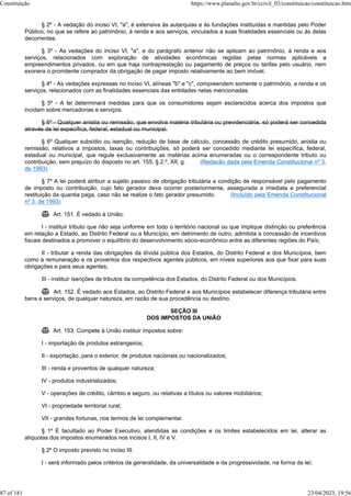 § 2º - A vedação do inciso VI, "a", é extensiva às autarquias e às fundações instituídas e mantidas pelo Poder
Público, no que se refere ao patrimônio, à renda e aos serviços, vinculados a suas finalidades essenciais ou às delas
decorrentes.
§ 3º - As vedações do inciso VI, "a", e do parágrafo anterior não se aplicam ao patrimônio, à renda e aos
serviços, relacionados com exploração de atividades econômicas regidas pelas normas aplicáveis a
empreendimentos privados, ou em que haja contraprestação ou pagamento de preços ou tarifas pelo usuário, nem
exonera o promitente comprador da obrigação de pagar imposto relativamente ao bem imóvel.
§ 4º - As vedações expressas no inciso VI, alíneas "b" e "c", compreendem somente o patrimônio, a renda e os
serviços, relacionados com as finalidades essenciais das entidades nelas mencionadas.
§ 5º - A lei determinará medidas para que os consumidores sejam esclarecidos acerca dos impostos que
incidam sobre mercadorias e serviços.
§ 6º - Qualquer anistia ou remissão, que envolva matéria tributária ou previdenciária, só poderá ser concedida
através de lei específica, federal, estadual ou municipal.
§ 6º Qualquer subsídio ou isenção, redução de base de cálculo, concessão de crédito presumido, anistia ou
remissão, relativos a impostos, taxas ou contribuições, só poderá ser concedido mediante lei específica, federal,
estadual ou municipal, que regule exclusivamente as matérias acima enumeradas ou o correspondente tributo ou
contribuição, sem prejuízo do disposto no art. 155, § 2.º, XII, g. (Redação dada pela Emenda Constitucional nº 3,
de 1993)
§ 7º A lei poderá atribuir a sujeito passivo de obrigação tributária a condição de responsável pelo pagamento
de imposto ou contribuição, cujo fato gerador deva ocorrer posteriormente, assegurada a imediata e preferencial
restituição da quantia paga, caso não se realize o fato gerador presumido. (Incluído pela Emenda Constitucional
nº 3, de 1993)
 Art. 151. É vedado à União:
I - instituir tributo que não seja uniforme em todo o território nacional ou que implique distinção ou preferência
em relação a Estado, ao Distrito Federal ou a Município, em detrimento de outro, admitida a concessão de incentivos
fiscais destinados a promover o equilíbrio do desenvolvimento sócio-econômico entre as diferentes regiões do País;
II - tributar a renda das obrigações da dívida pública dos Estados, do Distrito Federal e dos Municípios, bem
como a remuneração e os proventos dos respectivos agentes públicos, em níveis superiores aos que fixar para suas
obrigações e para seus agentes;
III - instituir isenções de tributos da competência dos Estados, do Distrito Federal ou dos Municípios.
 Art. 152. É vedado aos Estados, ao Distrito Federal e aos Municípios estabelecer diferença tributária entre
bens e serviços, de qualquer natureza, em razão de sua procedência ou destino.
SEÇÃO III
DOS IMPOSTOS DA UNIÃO
 Art. 153. Compete à União instituir impostos sobre:
I - importação de produtos estrangeiros;
II - exportação, para o exterior, de produtos nacionais ou nacionalizados;
III - renda e proventos de qualquer natureza;
IV - produtos industrializados;
V - operações de crédito, câmbio e seguro, ou relativas a títulos ou valores mobiliários;
VI - propriedade territorial rural;
VII - grandes fortunas, nos termos de lei complementar.
§ 1º É facultado ao Poder Executivo, atendidas as condições e os limites estabelecidos em lei, alterar as
alíquotas dos impostos enumerados nos incisos I, II, IV e V.
§ 2º O imposto previsto no inciso III:
I - será informado pelos critérios da generalidade, da universalidade e da progressividade, na forma da lei;
Constituição https://www.planalto.gov.br/ccivil_03/constituicao/constituicao.htm
87 of 181 23/04/2023, 19:56
 