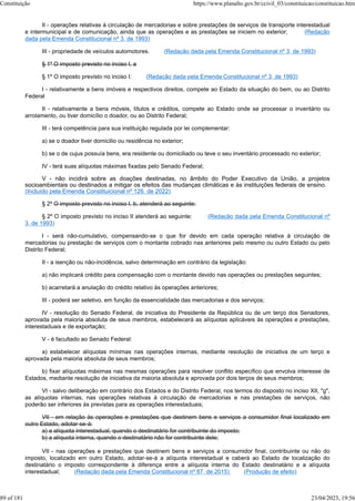 II - operações relativas à circulação de mercadorias e sobre prestações de serviços de transporte interestadual
e intermunicipal e de comunicação, ainda que as operações e as prestações se iniciem no exterior; (Redação
dada pela Emenda Constitucional nº 3, de 1993)
III - propriedade de veículos automotores. (Redação dada pela Emenda Constitucional nº 3, de 1993)
§ 1º O imposto previsto no inciso I, a
§ 1º O imposto previsto no inciso I: (Redação dada pela Emenda Constitucional nº 3, de 1993)
I - relativamente a bens imóveis e respectivos direitos, compete ao Estado da situação do bem, ou ao Distrito
Federal
II - relativamente a bens móveis, títulos e créditos, compete ao Estado onde se processar o inventário ou
arrolamento, ou tiver domicílio o doador, ou ao Distrito Federal;
III - terá competência para sua instituição regulada por lei complementar:
a) se o doador tiver domicilio ou residência no exterior;
b) se o de cujus possuía bens, era residente ou domiciliado ou teve o seu inventário processado no exterior;
IV - terá suas alíquotas máximas fixadas pelo Senado Federal;
V - não incidirá sobre as doações destinadas, no âmbito do Poder Executivo da União, a projetos
socioambientais ou destinados a mitigar os efeitos das mudanças climáticas e às instituições federais de ensino.
(Incluído pela Emenda Constituicional nº 126, de 2022)
§ 2º O imposto previsto no inciso I, b, atenderá ao seguinte:
§ 2º O imposto previsto no inciso II atenderá ao seguinte: (Redação dada pela Emenda Constitucional nº
3, de 1993)
I - será não-cumulativo, compensando-se o que for devido em cada operação relativa à circulação de
mercadorias ou prestação de serviços com o montante cobrado nas anteriores pelo mesmo ou outro Estado ou pelo
Distrito Federal;
II - a isenção ou não-incidência, salvo determinação em contrário da legislação:
a) não implicará crédito para compensação com o montante devido nas operações ou prestações seguintes;
b) acarretará a anulação do crédito relativo às operações anteriores;
III - poderá ser seletivo, em função da essencialidade das mercadorias e dos serviços;
IV - resolução do Senado Federal, de iniciativa do Presidente da República ou de um terço dos Senadores,
aprovada pela maioria absoluta de seus membros, estabelecerá as alíquotas aplicáveis às operações e prestações,
interestaduais e de exportação;
V - é facultado ao Senado Federal:
a) estabelecer alíquotas mínimas nas operações internas, mediante resolução de iniciativa de um terço e
aprovada pela maioria absoluta de seus membros;
b) fixar alíquotas máximas nas mesmas operações para resolver conflito específico que envolva interesse de
Estados, mediante resolução de iniciativa da maioria absoluta e aprovada por dois terços de seus membros;
VI - salvo deliberação em contrário dos Estados e do Distrito Federal, nos termos do disposto no inciso XII, "g",
as alíquotas internas, nas operações relativas à circulação de mercadorias e nas prestações de serviços, não
poderão ser inferiores às previstas para as operações interestaduais;
VII - em relação às operações e prestações que destinem bens e serviços a consumidor final localizado em
outro Estado, adotar-se-á:
a) a alíquota interestadual, quando o destinatário for contribuinte do imposto;
b) a alíquota interna, quando o destinatário não for contribuinte dele;
VII - nas operações e prestações que destinem bens e serviços a consumidor final, contribuinte ou não do
imposto, localizado em outro Estado, adotar-se-á a alíquota interestadual e caberá ao Estado de localização do
destinatário o imposto correspondente à diferença entre a alíquota interna do Estado destinatário e a alíquota
interestadual; (Redação dada pela Emenda Constitucional nº 87, de 2015) (Produção de efeito)
Constituição https://www.planalto.gov.br/ccivil_03/constituicao/constituicao.htm
89 of 181 23/04/2023, 19:56
 