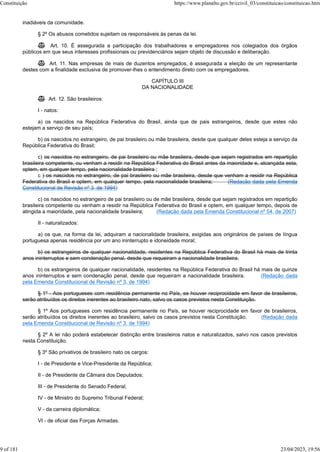 inadiáveis da comunidade.
§ 2º Os abusos cometidos sujeitam os responsáveis às penas da lei.
 Art. 10. É assegurada a participação dos trabalhadores e empregadores nos colegiados dos órgãos
públicos em que seus interesses profissionais ou previdenciários sejam objeto de discussão e deliberação.
 Art. 11. Nas empresas de mais de duzentos empregados, é assegurada a eleição de um representante
destes com a finalidade exclusiva de promover-lhes o entendimento direto com os empregadores.
CAPÍTULO III
DA NACIONALIDADE
 Art. 12. São brasileiros:
I - natos:
a) os nascidos na República Federativa do Brasil, ainda que de pais estrangeiros, desde que estes não
estejam a serviço de seu país;
b) os nascidos no estrangeiro, de pai brasileiro ou mãe brasileira, desde que qualquer deles esteja a serviço da
República Federativa do Brasil;
c) os nascidos no estrangeiro, de pai brasileiro ou mãe brasileira, desde que sejam registrados em repartição
brasileira competente, ou venham a residir na República Federativa do Brasil antes da maioridade e, alcançada esta,
optem, em qualquer tempo, pela nacionalidade brasileira ;
c ) os nascidos no estrangeiro, de pai brasileiro ou mãe brasileira, desde que venham a residir na República
Federativa do Brasil e optem, em qualquer tempo, pela nacionalidade brasileira; (Redação dada pela Emenda
Constitucional de Revisão nº 3, de 1994)
c) os nascidos no estrangeiro de pai brasileiro ou de mãe brasileira, desde que sejam registrados em repartição
brasileira competente ou venham a residir na República Federativa do Brasil e optem, em qualquer tempo, depois de
atingida a maioridade, pela nacionalidade brasileira; (Redação dada pela Emenda Constitucional nº 54, de 2007)
II - naturalizados:
a) os que, na forma da lei, adquiram a nacionalidade brasileira, exigidas aos originários de países de língua
portuguesa apenas residência por um ano ininterrupto e idoneidade moral;
b) os estrangeiros de qualquer nacionalidade, residentes na República Federativa do Brasil há mais de trinta
anos ininterruptos e sem condenação penal, desde que requeiram a nacionalidade brasileira.
b) os estrangeiros de qualquer nacionalidade, residentes na República Federativa do Brasil há mais de quinze
anos ininterruptos e sem condenação penal, desde que requeiram a nacionalidade brasileira. (Redação dada
pela Emenda Constitucional de Revisão nº 3, de 1994)
§ 1º - Aos portugueses com residência permanente no País, se houver reciprocidade em favor de brasileiros,
serão atribuídos os direitos inerentes ao brasileiro nato, salvo os casos previstos nesta Constituição.
§ 1º Aos portugueses com residência permanente no País, se houver reciprocidade em favor de brasileiros,
serão atribuídos os direitos inerentes ao brasileiro, salvo os casos previstos nesta Constituição. (Redação dada
pela Emenda Constitucional de Revisão nº 3, de 1994)
§ 2º A lei não poderá estabelecer distinção entre brasileiros natos e naturalizados, salvo nos casos previstos
nesta Constituição.
§ 3º São privativos de brasileiro nato os cargos:
I - de Presidente e Vice-Presidente da República;
II - de Presidente da Câmara dos Deputados;
III - de Presidente do Senado Federal;
IV - de Ministro do Supremo Tribunal Federal;
V - da carreira diplomática;
VI - de oficial das Forças Armadas.
Constituição https://www.planalto.gov.br/ccivil_03/constituicao/constituicao.htm
9 of 181 23/04/2023, 19:56
 