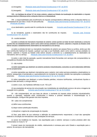 a) (revogada); (Redação dada pela Emenda Constitucional nº 87, de 2015)
b) (revogada); (Redação dada pela Emenda Constitucional nº 87, de 2015)
VIII - na hipótese da alínea "a" do inciso anterior, caberá ao Estado da localização do destinatário o imposto
correspondente à diferença entre a alíquota interna e a interestadual;
VIII - a responsabilidade pelo recolhimento do imposto correspondente à diferença entre a alíquota interna e a
interestadual de que trata o inciso VII será atribuída: (Redação dada pela Emenda Constitucional nº 87, de 2015)
(Produção de efeito)
a) ao destinatário, quando este for contribuinte do imposto; (Incluído pela Emenda Constitucional nº 87, de
2015)
b) ao remetente, quando o destinatário não for contribuinte do imposto; (Incluído pela Emenda
Constitucional nº 87, de 2015)
IX - incidirá também:
a) sobre a entrada de mercadoria importada do exterior, ainda quando se tratar de bem destinado a consumo
ou ativo fixo do estabelecimento, assim como sobre serviço prestado no exterior, cabendo o imposto ao Estado onde
estiver situado o estabelecimento destinatário da mercadoria ou do serviço;
a) sobre a entrada de bem ou mercadoria importados do exterior por pessoa física ou jurídica, ainda que não
seja contribuinte habitual do imposto, qualquer que seja a sua finalidade, assim como sobre o serviço prestado no
exterior, cabendo o imposto ao Estado onde estiver situado o domicílio ou o estabelecimento do destinatário da
mercadoria, bem ou serviço; (Redação dada pela Emenda Constitucional nº 33, de 2001)
b) sobre o valor total da operação, quando mercadorias forem fornecidas com serviços não compreendidos na
competência tributária dos Municípios;
X - não incidirá:
a) sobre operações que destinem ao exterior produtos industrializados, excluídos os semi-elaborados definidos
em lei complementar;
a) sobre operações que destinem mercadorias para o exterior, nem sobre serviços prestados a destinatários no
exterior, assegurada a manutenção e o aproveitamento do montante do imposto cobrado nas operações e prestações
anteriores; (Redação dada pela Emenda Constitucional nº 42, de 19.12.2003)
b) sobre operações que destinem a outros Estados petróleo, inclusive lubrificantes, combustíveis líquidos e
gasosos dele derivados, e energia elétrica;
c) sobre o ouro, nas hipóteses definidas no art. 153, § 5º;
d) nas prestações de serviço de comunicação nas modalidades de radiodifusão sonora e de sons e imagens de
recepção livre e gratuita; (Incluído pela Emenda Constitucional nº 42, de 19.12.2003)
XI - não compreenderá, em sua base de cálculo, o montante do imposto sobre produtos industrializados,
quando a operação, realizada entre contribuintes e relativa a produto destinado à industrialização ou à
comercialização, configure fato gerador dos dois impostos;
XII - cabe à lei complementar:
a) definir seus contribuintes;
b) dispor sobre substituição tributária;
c) disciplinar o regime de compensação do imposto;
d) fixar, para efeito de sua cobrança e definição do estabelecimento responsável, o local das operações
relativas à circulação de mercadorias e das prestações de serviços;
e) excluir da incidência do imposto, nas exportações para o exterior, serviços e outros produtos além dos
mencionados no inciso X, "a"
f) prever casos de manutenção de crédito, relativamente à remessa para outro Estado e exportação para o
exterior, de serviços e de mercadorias;
Constituição https://www.planalto.gov.br/ccivil_03/constituicao/constituicao.htm
90 of 181 23/04/2023, 19:56
 