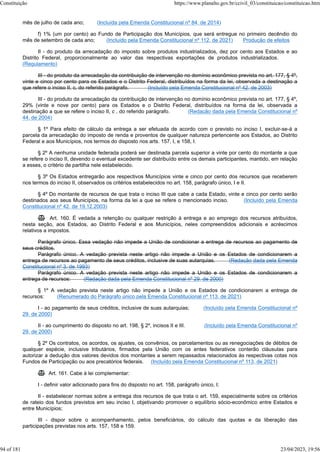 mês de julho de cada ano; (Incluída pela Emenda Constitucional nº 84, de 2014)
f) 1% (um por cento) ao Fundo de Participação dos Municípios, que será entregue no primeiro decêndio do
mês de setembro de cada ano; (Incluído pela Emenda Constitucional nº 112, de 2021) Produção de efeitos
II - do produto da arrecadação do imposto sobre produtos industrializados, dez por cento aos Estados e ao
Distrito Federal, proporcionalmente ao valor das respectivas exportações de produtos industrializados.
(Regulamento)
III - do produto da arrecadação da contribuição de intervenção no domínio econômico prevista no art. 177, § 4º,
vinte e cinco por cento para os Estados e o Distrito Federal, distribuídos na forma da lei, observada a destinação a
que refere o inciso II, c, do referido parágrafo. (Incluído pela Emenda Constitucional nº 42, de 2003)
III - do produto da arrecadação da contribuição de intervenção no domínio econômico prevista no art. 177, § 4º,
29% (vinte e nove por cento) para os Estados e o Distrito Federal, distribuídos na forma da lei, observada a
destinação a que se refere o inciso II, c , do referido parágrafo. (Redação dada pela Emenda Constitucional nº
44, de 2004)
§ 1º Para efeito de cálculo da entrega a ser efetuada de acordo com o previsto no inciso I, excluir-se-á a
parcela da arrecadação do imposto de renda e proventos de qualquer natureza pertencente aos Estados, ao Distrito
Federal e aos Municípios, nos termos do disposto nos arts. 157, I, e 158, I.
§ 2º A nenhuma unidade federada poderá ser destinada parcela superior a vinte por cento do montante a que
se refere o inciso II, devendo o eventual excedente ser distribuído entre os demais participantes, mantido, em relação
a esses, o critério de partilha nele estabelecido.
§ 3º Os Estados entregarão aos respectivos Municípios vinte e cinco por cento dos recursos que receberem
nos termos do inciso II, observados os critérios estabelecidos no art. 158, parágrafo único, I e II.
§ 4º Do montante de recursos de que trata o inciso III que cabe a cada Estado, vinte e cinco por cento serão
destinados aos seus Municípios, na forma da lei a que se refere o mencionado inciso. (Incluído pela Emenda
Constitucional nº 42, de 19.12.2003)
 Art. 160. É vedada a retenção ou qualquer restrição à entrega e ao emprego dos recursos atribuídos,
nesta seção, aos Estados, ao Distrito Federal e aos Municípios, neles compreendidos adicionais e acréscimos
relativos a impostos.
Parágrafo único. Essa vedação não impede a União de condicionar a entrega de recursos ao pagamento de
seus créditos.
Parágrafo único. A vedação prevista neste artigo não impede a União e os Estados de condicionarem a
entrega de recursos ao pagamento de seus créditos, inclusive de suas autarquias. (Redação dada pela Emenda
Constitucional nº 3, de 1993)
Parágrafo único. A vedação prevista neste artigo não impede a União e os Estados de condicionarem a
entrega de recursos: (Redação dada pela Emenda Constitucional nº 29, de 2000)
§ 1º A vedação prevista neste artigo não impede a União e os Estados de condicionarem a entrega de
recursos: (Renumerado do Parágrafo único pela Emenda Constitucional nº 113, de 2021)
I - ao pagamento de seus créditos, inclusive de suas autarquias; (Incluído pela Emenda Constitucional nº
29, de 2000)
II - ao cumprimento do disposto no art. 198, § 2º, incisos II e III. (Incluído pela Emenda Constitucional nº
29, de 2000)
§ 2º Os contratos, os acordos, os ajustes, os convênios, os parcelamentos ou as renegociações de débitos de
qualquer espécie, inclusive tributários, firmados pela União com os entes federativos conterão cláusulas para
autorizar a dedução dos valores devidos dos montantes a serem repassados relacionados às respectivas cotas nos
Fundos de Participação ou aos precatórios federais. (Incluído pela Emenda Constitucional nº 113, de 2021)
 Art. 161. Cabe à lei complementar:
I - definir valor adicionado para fins do disposto no art. 158, parágrafo único, I;
II - estabelecer normas sobre a entrega dos recursos de que trata o art. 159, especialmente sobre os critérios
de rateio dos fundos previstos em seu inciso I, objetivando promover o equilíbrio sócio-econômico entre Estados e
entre Municípios;
III - dispor sobre o acompanhamento, pelos beneficiários, do cálculo das quotas e da liberação das
participações previstas nos arts. 157, 158 e 159.
Constituição https://www.planalto.gov.br/ccivil_03/constituicao/constituicao.htm
94 of 181 23/04/2023, 19:56
 