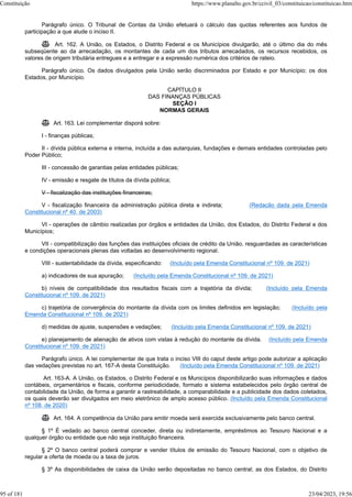 Parágrafo único. O Tribunal de Contas da União efetuará o cálculo das quotas referentes aos fundos de
participação a que alude o inciso II.
 Art. 162. A União, os Estados, o Distrito Federal e os Municípios divulgarão, até o último dia do mês
subseqüente ao da arrecadação, os montantes de cada um dos tributos arrecadados, os recursos recebidos, os
valores de origem tributária entregues e a entregar e a expressão numérica dos critérios de rateio.
Parágrafo único. Os dados divulgados pela União serão discriminados por Estado e por Município; os dos
Estados, por Município.
CAPÍTULO II
DAS FINANÇAS PÚBLICAS
SEÇÃO I
NORMAS GERAIS
 Art. 163. Lei complementar disporá sobre:
I - finanças públicas;
II - dívida pública externa e interna, incluída a das autarquias, fundações e demais entidades controladas pelo
Poder Público;
III - concessão de garantias pelas entidades públicas;
IV - emissão e resgate de títulos da dívida pública;
V - fiscalização das instituições financeiras;
V - fiscalização financeira da administração pública direta e indireta; (Redação dada pela Emenda
Constitucional nº 40, de 2003)
VI - operações de câmbio realizadas por órgãos e entidades da União, dos Estados, do Distrito Federal e dos
Municípios;
VII - compatibilização das funções das instituições oficiais de crédito da União, resguardadas as características
e condições operacionais plenas das voltadas ao desenvolvimento regional.
VIII - sustentabilidade da dívida, especificando: (Incluído pela Emenda Constitucional nº 109, de 2021)
a) indicadores de sua apuração; (Incluído pela Emenda Constitucional nº 109, de 2021)
b) níveis de compatibilidade dos resultados fiscais com a trajetória da dívida; (Incluído pela Emenda
Constitucional nº 109, de 2021)
c) trajetória de convergência do montante da dívida com os limites definidos em legislação; (Incluído pela
Emenda Constitucional nº 109, de 2021)
d) medidas de ajuste, suspensões e vedações; (Incluído pela Emenda Constitucional nº 109, de 2021)
e) planejamento de alienação de ativos com vistas à redução do montante da dívida. (Incluído pela Emenda
Constitucional nº 109, de 2021)
Parágrafo único. A lei complementar de que trata o inciso VIII do caput deste artigo pode autorizar a aplicação
das vedações previstas no art. 167-A desta Constituição. (Incluído pela Emenda Constitucional nº 109, de 2021)
Art. 163-A. A União, os Estados, o Distrito Federal e os Municípios disponibilizarão suas informações e dados
contábeis, orçamentários e fiscais, conforme periodicidade, formato e sistema estabelecidos pelo órgão central de
contabilidade da União, de forma a garantir a rastreabilidade, a comparabilidade e a publicidade dos dados coletados,
os quais deverão ser divulgados em meio eletrônico de amplo acesso público. (Incluído pela Emenda Constitucional
nº 108, de 2020)
 Art. 164. A competência da União para emitir moeda será exercida exclusivamente pelo banco central.
§ 1º É vedado ao banco central conceder, direta ou indiretamente, empréstimos ao Tesouro Nacional e a
qualquer órgão ou entidade que não seja instituição financeira.
§ 2º O banco central poderá comprar e vender títulos de emissão do Tesouro Nacional, com o objetivo de
regular a oferta de moeda ou a taxa de juros.
§ 3º As disponibilidades de caixa da União serão depositadas no banco central; as dos Estados, do Distrito
Constituição https://www.planalto.gov.br/ccivil_03/constituicao/constituicao.htm
95 of 181 23/04/2023, 19:56
 