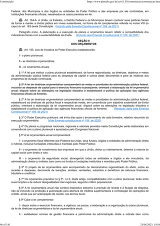 Federal, dos Municípios e dos órgãos ou entidades do Poder Público e das empresas por ele controladas, em
instituições financeiras oficiais, ressalvados os casos previstos em lei.
 Art. 164-A. A União, os Estados, o Distrito Federal e os Municípios devem conduzir suas políticas fiscais
de forma a manter a dívida pública em níveis sustentáveis, na forma da lei complementar referida no inciso VIII do
caput do art. 163 desta Constituição. (Incluído pela Emenda Constitucional nº 109, de 2021)
Parágrafo único. A elaboração e a execução de planos e orçamentos devem refletir a compatibilidade dos
indicadores fiscais com a sustentabilidade da dívida. (Incluído pela Emenda Constitucional nº 109, de 2021)
SEÇÃO II
DOS ORÇAMENTOS
 Art. 165. Leis de iniciativa do Poder Executivo estabelecerão:
I - o plano plurianual;
II - as diretrizes orçamentárias;
III - os orçamentos anuais.
§ 1º A lei que instituir o plano plurianual estabelecerá, de forma regionalizada, as diretrizes, objetivos e metas
da administração pública federal para as despesas de capital e outras delas decorrentes e para as relativas aos
programas de duração continuada.
§ 2º A lei de diretrizes orçamentárias compreenderá as metas e prioridades da administração pública federal,
incluindo as despesas de capital para o exercício financeiro subseqüente, orientará a elaboração da lei orçamentária
anual, disporá sobre as alterações na legislação tributária e estabelecerá a política de aplicação das agências
financeiras oficiais de fomento.
§ 2º A lei de diretrizes orçamentárias compreenderá as metas e prioridades da administração pública federal,
estabelecerá as diretrizes de política fiscal e respectivas metas, em consonância com trajetória sustentável da dívida
pública, orientará a elaboração da lei orçamentária anual, disporá sobre as alterações na legislação tributária e
estabelecerá a política de aplicação das agências financeiras oficiais de fomento. (Redação dada pela Emenda
Constitucional nº 109, de 2021)
§ 3º O Poder Executivo publicará, até trinta dias após o encerramento de cada bimestre, relatório resumido da
execução orçamentária. (Vide Emenda constitucional nº 106, de 2020)
§ 4º Os planos e programas nacionais, regionais e setoriais previstos nesta Constituição serão elaborados em
consonância com o plano plurianual e apreciados pelo Congresso Nacional.
§ 5º A lei orçamentária anual compreenderá:
I - o orçamento fiscal referente aos Poderes da União, seus fundos, órgãos e entidades da administração direta
e indireta, inclusive fundações instituídas e mantidas pelo Poder Público;
II - o orçamento de investimento das empresas em que a União, direta ou indiretamente, detenha a maioria do
capital social com direito a voto;
III - o orçamento da seguridade social, abrangendo todas as entidades e órgãos a ela vinculados, da
administração direta ou indireta, bem como os fundos e fundações instituídos e mantidos pelo Poder Público.
§ 6º O projeto de lei orçamentária será acompanhado de demonstrativo regionalizado do efeito, sobre as
receitas e despesas, decorrente de isenções, anistias, remissões, subsídios e benefícios de natureza financeira,
tributária e creditícia.
§ 7º Os orçamentos previstos no § 5º, I e II, deste artigo, compatibilizados com o plano plurianual, terão entre
suas funções a de reduzir desigualdades inter-regionais, segundo critério populacional.
§ 8º A lei orçamentária anual não conterá dispositivo estranho à previsão da receita e à fixação da despesa,
não se incluindo na proibição a autorização para abertura de créditos suplementares e contratação de operações de
crédito, ainda que por antecipação de receita, nos termos da lei.
§ 9º Cabe à lei complementar:
I - dispor sobre o exercício financeiro, a vigência, os prazos, a elaboração e a organização do plano plurianual,
da lei de diretrizes orçamentárias e da lei orçamentária anual;
II - estabelecer normas de gestão financeira e patrimonial da administração direta e indireta bem como
Constituição https://www.planalto.gov.br/ccivil_03/constituicao/constituicao.htm
96 of 181 23/04/2023, 19:56
 