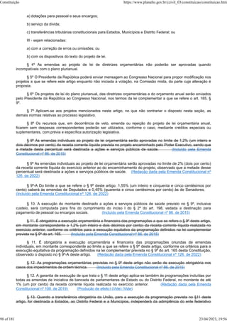 a) dotações para pessoal e seus encargos;
b) serviço da dívida;
c) transferências tributárias constitucionais para Estados, Municípios e Distrito Federal; ou
III - sejam relacionadas:
a) com a correção de erros ou omissões; ou
b) com os dispositivos do texto do projeto de lei.
§ 4º As emendas ao projeto de lei de diretrizes orçamentárias não poderão ser aprovadas quando
incompatíveis com o plano plurianual.
§ 5º O Presidente da República poderá enviar mensagem ao Congresso Nacional para propor modificação nos
projetos a que se refere este artigo enquanto não iniciada a votação, na Comissão mista, da parte cuja alteração é
proposta.
§ 6º Os projetos de lei do plano plurianual, das diretrizes orçamentárias e do orçamento anual serão enviados
pelo Presidente da República ao Congresso Nacional, nos termos da lei complementar a que se refere o art. 165, §
9º.
§ 7º Aplicam-se aos projetos mencionados neste artigo, no que não contrariar o disposto nesta seção, as
demais normas relativas ao processo legislativo.
§ 8º Os recursos que, em decorrência de veto, emenda ou rejeição do projeto de lei orçamentária anual,
ficarem sem despesas correspondentes poderão ser utilizados, conforme o caso, mediante créditos especiais ou
suplementares, com prévia e específica autorização legislativa.
§ 9º As emendas individuais ao projeto de lei orçamentária serão aprovadas no limite de 1,2% (um inteiro e
dois décimos por cento) da receita corrente líquida prevista no projeto encaminhado pelo Poder Executivo, sendo que
a metade deste percentual será destinada a ações e serviços públicos de saúde. (Incluído pela Emenda
Constitucional nº 86, de 2015)
§ 9º As emendas individuais ao projeto de lei orçamentária serão aprovadas no limite de 2% (dois por cento)
da receita corrente líquida do exercício anterior ao do encaminhamento do projeto, observado que a metade desse
percentual será destinada a ações e serviços públicos de saúde. (Redação dada pela Emenda Constitucional nº
126, de 2022)
§ 9º-A Do limite a que se refere o § 9º deste artigo, 1,55% (um inteiro e cinquenta e cinco centésimos por
cento) caberá às emendas de Deputados e 0,45% (quarenta e cinco centésimos por cento) às de Senadores.
(Incluído pela Emenda Constitucional nº 126, de 2022)
§ 10. A execução do montante destinado a ações e serviços públicos de saúde previsto no § 9º, inclusive
custeio, será computada para fins do cumprimento do inciso I do § 2º do art. 198, vedada a destinação para
pagamento de pessoal ou encargos sociais. (Incluído pela Emenda Constitucional nº 86, de 2015)
§ 11. É obrigatória a execução orçamentária e financeira das programações a que se refere o § 9º deste artigo,
em montante correspondente a 1,2% (um inteiro e dois décimos por cento) da receita corrente líquida realizada no
exercício anterior, conforme os critérios para a execução equitativa da programação definidos na lei complementar
prevista no § 9º do art. 165. (Incluído pela Emenda Constitucional nº 86, de 2015)
§ 11. É obrigatória a execução orçamentária e financeira das programações oriundas de emendas
individuais, em montante correspondente ao limite a que se refere o § 9º deste artigo, conforme os critérios para a
execução equitativa da programação definidos na lei complementar prevista no § 9º do art. 165 desta Constituição,
observado o disposto no § 9º-A deste artigo. (Redação dada pela Emenda Constitucional nº 126, de 2022)
§ 12. As programações orçamentárias previstas no § 9º deste artigo não serão de execução obrigatória nos
casos dos impedimentos de ordem técnica. (Incluído pela Emenda Constitucional nº 86, de 2015)
§ 12. A garantia de execução de que trata o § 11 deste artigo aplica-se também às programações incluídas por
todas as emendas de iniciativa de bancada de parlamentares de Estado ou do Distrito Federal, no montante de até
1% (um por cento) da receita corrente líquida realizada no exercício anterior. (Redação dada pela Emenda
Constitucional nº 100, de 2019) (Produção de efeito) (Vide) (Vide)
§ 13. Quando a transferência obrigatória da União, para a execução da programação prevista no §11 deste
artigo, for destinada a Estados, ao Distrito Federal e a Municípios, independerá da adimplência do ente federativo
Constituição https://www.planalto.gov.br/ccivil_03/constituicao/constituicao.htm
98 of 181 23/04/2023, 19:56
 