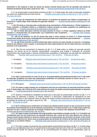 destinatário e não integrará a base de cálculo da receita corrente líquida para fins de aplicação dos limites de
despesa de pessoal de que trata o caput do art. 169. (Incluído pela Emenda Constitucional nº 86, de 2015)
§ 13. As programações orçamentárias previstas nos §§ 11 e 12 deste artigo não serão de execução obrigatória
nos casos dos impedimentos de ordem técnica. (Redação dada pela Emenda Constitucional nº 100, de 2019)
(Produção de efeito)
§ 14. No caso de impedimento de ordem técnica, no empenho de despesa que integre a programação, na
forma do § 11 deste artigo, serão adotadas as seguintes medidas: (Incluído pela Emenda Constitucional nº 86,
de 2015)
I - até 120 (cento e vinte) dias após a publicação da lei orçamentária, o Poder Executivo, o Poder Legislativo, o
Poder Judiciário, o Ministério Público e a Defensoria Pública enviarão ao Poder Legislativo as justificativas do
impedimento; (Incluído pela Emenda Constitucional nº 86, de 2015)
II - até 30 (trinta) dias após o término do prazo previsto no inciso I, o Poder Legislativo indicará ao Poder
Executivo o remanejamento da programação cujo impedimento seja insuperável; (Incluído pela Emenda
Constitucional nº 86, de 2015)
III - até 30 de setembro ou até 30 (trinta) dias após o prazo previsto no inciso II, o Poder Executivo
encaminhará projeto de lei sobre o remanejamento da programação cujo impedimento seja insuperável; (Incluído
pela Emenda Constitucional nº 86, de 2015)
IV - se, até 20 de novembro ou até 30 (trinta) dias após o término do prazo previsto no inciso III, o Congresso
Nacional não deliberar sobre o projeto, o remanejamento será implementado por ato do Poder Executivo, nos termos
previstos na lei orçamentária.
§ 14. Para fins de cumprimento do disposto nos §§ 11 e 12 deste artigo, os órgãos de execução deverão
observar, nos termos da lei de diretrizes orçamentárias, cronograma para análise e verificação de eventuais
impedimentos das programações e demais procedimentos necessários à viabilização da execução dos respectivos
montantes. (Redação dada pela Emenda Constitucional nº 100, de 2019) (Produção de efeito)
I - (revogado); (Redação dada pela Emenda Constitucional nº 100, de 2019) (Produção de efeito)
II - (revogado); (Redação dada pela Emenda Constitucional nº 100, de 2019) (Produção de efeito)
III - (revogado); (Redação dada pela Emenda Constitucional nº 100, de 2019) (Produção de efeito)
IV - (revogado). (Redação dada pela Emenda Constitucional nº 100, de 2019) (Produção de efeito)
§ 15. Após o prazo previsto no inciso IV do § 14, as programações orçamentárias previstas no § 11 não serão
de execução obrigatória nos casos dos impedimentos justificados na notificação prevista no inciso I do § 14.
(Incluído pela Emenda Constitucional nº 86, de 2015)
§ 15. (Revogado) (Redação dada pela Emenda Constitucional nº 100, de 2019) (Produção de efeito)
§ 16. Os restos a pagar poderão ser considerados para fins de cumprimento da execução financeira prevista
no § 11 deste artigo, até o limite de 0,6% (seis décimos por cento) da receita corrente líquida realizada no exercício
anterior. (Incluído pela Emenda Constitucional nº 86, de 2015)
§ 16. Quando a transferência obrigatória da União para a execução da programação prevista nos §§ 11 e 12
deste artigo for destinada a Estados, ao Distrito Federal e a Municípios, independerá da adimplência do ente
federativo destinatário e não integrará a base de cálculo da receita corrente líquida para fins de aplicação dos limites
de despesa de pessoal de que trata o caput do art. 169. (Redação dada pela Emenda Constitucional nº 100, de
2019) (Produção de efeito)
§ 17. Se for verificado que a reestimativa da receita e da despesa poderá resultar no não cumprimento da meta
de resultado fiscal estabelecida na lei de diretrizes orçamentárias, o montante previsto no § 11 deste artigo poderá ser
reduzido em até a mesma proporção da limitação incidente sobre o conjunto das despesas discricionárias.
(Incluído pela Emenda Constitucional nº 86, de 2015)
§ 17. Os restos a pagar provenientes das programações orçamentárias previstas nos §§ 11 e 12 poderão ser
considerados para fins de cumprimento da execução financeira até o limite de 0,6% (seis décimos por cento) da
receita corrente líquida realizada no exercício anterior, para as programações das emendas individuais, e até o limite
de 0,5% (cinco décimos por cento), para as programações das emendas de iniciativa de bancada de parlamentares
de Estado ou do Distrito Federal. (Redação dada pela Emenda Constitucional nº 100, de 2019) (Produção de
efeito)
§ 17. Os restos a pagar provenientes das programações orçamentárias previstas nos §§ 11 e 12 deste artigo
poderão ser considerados para fins de cumprimento da execução financeira até o limite de 1% (um por cento) da
receita corrente líquida do exercício anterior ao do encaminhamento do projeto de lei orçamentária, para as
Constituição https://www.planalto.gov.br/ccivil_03/constituicao/constituicao.htm
99 of 181 23/04/2023, 19:56
 