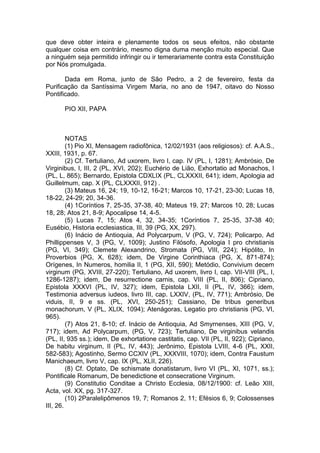 que deve obter inteira e plenamente todos os seus efeitos, não obstante
qualquer coisa em contrário, mesmo digna duma menção muito especial. Que
a ninguém seja permitido infringir ou ir temerariamente contra esta Constituição
por Nós promulgada.
Dada em Roma, junto de São Pedro, a 2 de fevereiro, festa da
Purificação da Santíssima Virgem Maria, no ano de 1947, oitavo do Nosso
Pontificado.
PIO XII, PAPA
NOTAS
(1) Pio XI, Mensagem radiofônica, 12/02/1931 (aos religiosos): cf. A.A.S.,
XXIII, 1931, p. 67.
(2) Cf. Tertuliano, Ad uxorem, livro I, cap. IV (PL, I, 1281); Ambrósio, De
Virginibus, I, III, 2 (PL, XVI, 202); Euchério de Lião, Exhortatio ad Monachos, I
(PL, L, 865); Bernardo, Epistola CDXLIX (PL, CLXXXII, 641); idem, Apologia ad
Guillelmum, cap. X (PL, CLXXXII, 912) .
(3) Mateus 16, 24; 19, 10-12, 16-21; Marcos 10, 17-21, 23-30; Lucas 18,
18-22, 24-29; 20, 34-36.
(4) 1Coríntios 7, 25-35, 37-38, 40; Mateus 19, 27; Marcos 10, 28; Lucas
18, 28; Atos 21, 8-9; Apocalipse 14, 4-5.
(5) Lucas 7, 15; Atos 4, 32, 34-35; 1Coríntios 7, 25-35, 37-38 40;
Eusébio, Historia ecclesiastica, III, 39 (PG, XX, 297).
(6) Inácio de Antioquia, Ad Polycarpum, V (PG, V, 724); Policarpo, Ad
Phillippenses V, 3 (PG, V, 1009); Justino Filósofo, Apologia I pro christianis
(PG, VI, 349); Clemete Alexandrino, Stromata (PG, VIII, 224); Hipólito, In
Proverbios (PG, X, 628); idem, De Virgine Corinthiaca (PG, X, 871-874);
Orígenes, In Numeros, homilia II, 1 (PG, XII, 590); Metódio, Convivium decem
virginum (PG, XVIII, 27-220); Tertuliano, Ad uxorem, livro I, cap. VII-VIII (PL, I,
1286-1287); idem, De resurrectione carnis, cap. VIII (PL, II, 806); Cipriano,
Epistola XXXVI (PL, IV, 327); idem, Epistola LXII, II (PL, IV, 366); idem,
Testimonia adversus iudeos, livro III, cap. LXXIV, (PL, IV, 771); Ambrósio, De
viduis, II, 9 e ss. (PL, XVI, 250-251); Cassiano, De tribus generibus
monachorum, V (PL, XLIX, 1094); Atenágoras, Legatio pro christianis (PG, VI,
965).
(7) Atos 21, 8-10; cf. Inácio de Antioquia, Ad Smyrnenses, XIII (PG, V,
717); idem, Ad Polycarpum, (PG, V, 723); Tertuliano, De virginibus velandis
(PL, II, 935 ss.); idem, De exhortatione castitatis, cap. VII (PL, II, 922); Cipriano,
De habitu virginum, II (PL, IV, 443); Jerônimo, Epistola LVIII, 4-6 (PL, XXII,
582-583); Agostinho, Sermo CCXIV (PL, XXXVIII, 1070); idem, Contra Faustum
Manichaeum, livro V, cap. IX (PL, XLII, 226).
(8) Cf. Optato, De schismate donatistarum, livro VI (PL, XI, 1071, ss.);
Pontificale Romanum, De benedictione et consecratione Virginum.
(9) Constitutio Conditae a Christo Ecclesia, 08/12/1900: cf. Leão XIII,
Acta, vol. XX, pg. 317-327.
(10) 2Paralelipômenos 19, 7; Romanos 2, 11; Efésios 6, 9; Colossenses
III, 26.
 