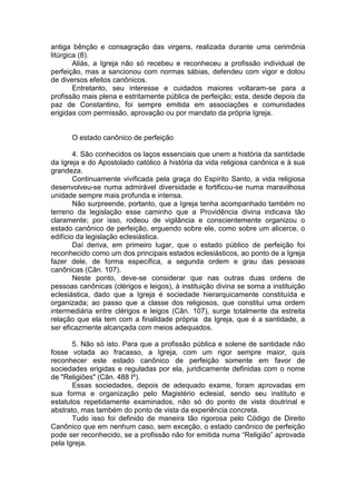 antiga bênção e consagração das virgens, realizada durante uma cerimônia
litúrgica (8).
Aliás, a Igreja não só recebeu e reconheceu a profissão individual de
perfeição, mas a sancionou com normas sábias, defendeu com vigor e dotou
de diversos efeitos canônicos.
Entretanto, seu interesse e cuidados maiores voltaram-se para a
profissão mais plena e estritamente pública de perfeição; esta, desde depois da
paz de Constantino, foi sempre emitida em associações e comunidades
erigidas com permissão, aprovação ou por mandato da própria Igreja.
O estado canônico de perfeição
4. São conhecidos os laços essenciais que unem a história da santidade
da Igreja e do Apostolado católico à história da vida religiosa canônica e à sua
grandeza.
Continuamente vivificada pela graça do Espírito Santo, a vida religiosa
desenvolveu-se numa admirável diversidade e fortificou-se numa maravilhosa
unidade sempre mais profunda e intensa.
Não surpreende, portanto, que a Igreja tenha acompanhado também no
terreno da legislação esse caminho que a Providência divina indicava tão
claramente; por isso, rodeou de vigilância e conscientemente organizou o
estado canônico de perfeição, erguendo sobre ele, como sobre um alicerce, o
edifício da legislação eclesiástica.
Daí deriva, em primeiro lugar, que o estado público de perfeição foi
reconhecido como um dos principais estados eclesiásticos, ao ponto de a Igreja
fazer dele, de forma específica, a segunda ordem e grau das pessoas
canônicas (Cân. 107).
Neste ponto, deve-se considerar que nas outras duas ordens de
pessoas canônicas (clérigos e leigos), à instituição divina se soma a instituição
eclesiástica, dado que a Igreja é sociedade hierarquicamente constituída e
organizada; ao passo que a classe dos religiosos, que constitui uma ordem
intermediária entre clérigos e leigos (Cân. 107), surge totalmente da estreita
relação que ela tem com a finalidade própria da Igreja, que é a santidade, a
ser eficazmente alcançada com meios adequados.
5. Não só isto. Para que a profissão pública e solene de santidade não
fosse votada ao fracasso, a Igreja, com um rigor sempre maior, quis
reconhecer este estado canônico de perfeição somente em favor de
sociedades erigidas e reguladas por ela, juridicamente definidas com o nome
de "Religiões" (Cân. 488 Iº).
Essas sociedades, depois de adequado exame, foram aprovadas em
sua forma e organização pelo Magistério eclesial, sendo seu instituto e
estatutos repetidamente examinados, não só do ponto de vista doutrinal e
abstrato, mas também do ponto de vista da experiência concreta.
Tudo isso foi definido de maneira tão rigorosa pelo Código de Direito
Canônico que em nenhum caso, sem exceção, o estado canônico de perfeição
pode ser reconhecido, se a profissão não for emitida numa “Religião” aprovada
pela Igreja.
 