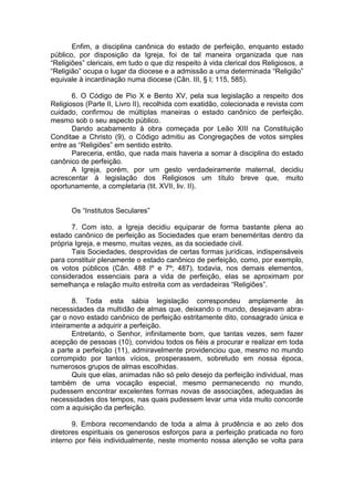 Enfim, a disciplina canônica do estado de perfeição, enquanto estado
público, por disposição da Igreja, foi de tal maneira organizada que nas
“Religiões” clericais, em tudo o que diz respeito à vida clerical dos Religiosos, a
“Religião” ocupa o lugar da diocese e a admissão a uma determinada “Religião”
equivale à incardinação numa diocese (Cân. III, § I; 115, 585).
6. O Código de Pio X e Bento XV, pela sua legislação a respeito dos
Religiosos (Parte II, Livro II), recolhida com exatidão, colecionada e revista com
cuidado, confirmou de múltiplas maneiras o estado canônico de perfeição,
mesmo sob o seu aspecto público.
Dando acabamento à obra começada por Leão XIII na Constituição
Conditae a Christo (9), o Código admitiu as Congregações de votos simples
entre as “Religiões” em sentido estrito.
Pareceria, então, que nada mais haveria a somar à disciplina do estado
canônico de perfeição.
A Igreja, porém, por um gesto verdadeiramente maternal, decidiu
acrescentar à legislação dos Religiosos um título breve que, muito
oportunamente, a completaria (tit. XVII, liv. II).
Os “Institutos Seculares”
7. Com isto, a Igreja decidiu equiparar de forma bastante plena ao
estado canônico de perfeição as Sociedades que eram beneméritas dentro da
própria Igreja, e mesmo, muitas vezes, as da sociedade civil.
Tais Sociedades, desprovidas de certas formas jurídicas, indispensáveis
para constituir plenamente o estado canônico de perfeição, como, por exemplo,
os votos públicos (Cân. 488 Iº e 7º; 487), todavia, nos demais elementos,
considerados essenciais para a vida de perfeição, elas se aproximam por
semelhança e relação muito estreita com as verdadeiras “Religiões”.
8. Toda esta sábia legislação correspondeu amplamente às
necessidades da multidão de almas que, deixando o mundo, desejavam abra-
çar o novo estado canônico de perfeição estritamente dito, consagrado única e
inteiramente a adquirir a perfeição.
Entretanto, o Senhor, infinitamente bom, que tantas vezes, sem fazer
acepção de pessoas (10), convidou todos os fiéis a procurar e realizar em toda
a parte a perfeição (11), admiravelmente providenciou que, mesmo no mundo
corrompido por tantos vícios, prosperassem, sobretudo em nossa época,
numerosos grupos de almas escolhidas.
Quis que elas, animadas não só pelo desejo da perfeição individual, mas
também de uma vocação especial, mesmo permanecendo no mundo,
pudessem encontrar excelentes formas novas de associações, adequadas às
necessidades dos tempos, nas quais pudessem levar uma vida muito concorde
com a aquisição da perfeição.
9. Embora recomendando de toda a alma à prudência e ao zelo dos
diretores espirituais os generosos esforços para a perfeição praticada no foro
interno por fiéis individualmente, neste momento nossa atenção se volta para
 