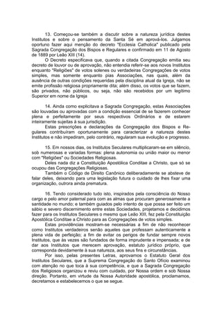 13. Começou-se também a discutir sobre a natureza jurídica destes
Institutos e sobre o pensamento da Santa Sé em aprová-los. Julgamos
oportuno fazer aqui menção do decreto "Ecclesia Catholica" publicado pela
Sagrada Congregação dos Bispos e Regulares e confirmado em 11 de Agosto
de 1889 por Leão XIII (14).
O Decreto especificava que, quando a citada Congregação emitia seu
decreto de louvor ou de aprovação, não entendia referir-se aos novos Institutos
enquanto "Religiões" de votos solenes ou verdadeiras Congregações de votos
simples, mas somente enquanto pias Associações, nas quais, além da
ausência de outras condições requeridas pela disciplina atual da Igreja, não se
emite profissão religiosa propriamente dita; além disso, os votos que se fazem,
são privados, não públicos, ou seja, não são recebidos por um legítimo
Superior em nome da Igreja
14. Ainda como explicitava a Sagrada Congregação, estas Associações
são louvadas ou aprovadas com a condição essencial de se fazerem conhecer
plena e perfeitamente por seus respectivos Ordinários e de estarem
inteiramente sujeitas à sua jurisdição.
Estas prescrições e declarações da Congregação dos Bispos e Re-
gulares contribuíram oportunamente para caracterizar a natureza destes
Institutos e não impediram, pelo contrário, regularam sua evolução e progresso.
15. Em nossos dias, os Institutos Seculares multiplicaram-se em silêncio,
sob numerosas e variadas formas: plena autonomia ou união maior ou menor
com "Religiões" ou Sociedades Religiosas.
Deles nada diz a Constituição Apostólica Conditae a Christo, que só se
ocupou das Congregações Religiosas.
Também o Código de Direito Canônico deliberadamente se absteve de
falar deles, deixando para uma legislação futura o cuidado de lhes fixar uma
organização, outrora ainda prematura.
16. Tendo considerado tudo isto, inspirados pela consciência do Nosso
cargo e pelo amor paternal para com as almas que procuram generosamente a
santidade no mundo; e também guiados pelo intento de que possa ser feito um
sábio e severo discernimento entre estas Sociedades, projetamos e decidimos
fazer para os Institutos Seculares o mesmo que Leão XIII, fez pela Constituição
Apostólica Conditae a Christo para as Congregações de votos simples.
Estas providências mostram-se necessárias a fim de não reconhecer
como Institutos verdadeiros senão aqueles que professam autenticamente a
plena vida de perfeição; a fim de evitar os perigos de fundar sempre novos
Institutos, que às vezes são fundados de forma imprudente e impensada; e de
dar aos Institutos que merecem aprovação, estatuto jurídico próprio, que
corresponda devidamente à sua natureza, aos seus fins e circunstâncias.
Por isso, pelas presentes Letras, aprovamos o Estatuto Geral dos
Institutos Seculares, que a Suprema Congregação do Santo Ofício examinou
com atenção no que toca à sua competência, e que a Sagrada Congregação
dos Religiosos organizou e reviu com cuidado, por Nossa ordem e sob Nossa
direção. Portanto, em virtude da Nossa Autoridade apostólica, proclamamos,
decretamos e estabelecemos o que se segue.
 