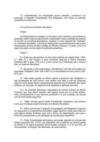 17. Estabelecidas as orientações acima referidas, confiamos sua
execução à Sagrada Congregação dos Religiosos, com todos os poderes
necessários e oportunos.
Lei própria dos Institutos Seculares
Artigo I
As Associações de clérigos ou de leigos cujos membros, para adquirir a
perfeição cristã e exercer plenamente o apostolado, fazem profissão de praticar
no mundo os conselhos evangélicos, recebem o nome especial de “Institutos”
ou “Institutos Seculares”, a fim de se distinguirem convenientemente das outras
Associações comuns de fiéis (Código de Direito Canônico, 3ª parte, Livro II) e
regem-se pelas normas desta Constituição apostólica.
Artigo II
§ I. Dado que não admitem os três votos públicos de religião (Cân. 1308,
§ 1 488, Iº) e não impõem a seus membros, segundo a norma Canônica
(Cânones 487 e segs., 673 e ss.), a vida comum ou a habitação sob o mesmo
teto, os Institutos Seculares:
1º - De direito e com propriedade, normalmente, não são nem podem ser
chamados "Religiões" (Cân. 487 e 488, Iº) ou Sociedades de vida comum (Cân.
(673, § I) .
2º - Não estão sujeitos ao direito próprio e particular das "Religiões" e
das Sociedades de vida comum, nem podem usar dele, a não ser enquanto
alguma norma desse direito, especialmente daquele das Sociedades sem votos
públicos, por exceção, for legitimamente adaptada e aplicada para eles.
§ II. Os Institutos Seculares, respeitadas as normas comuns do Direito
Canônico que lhes dizem respeito, são regidos como por um direito próprio,
mais correspondente à sua natureza particular e à sua condição, de acordo
com as prescrições seguintes:
Iº - Pelas normas gerais desta Constituição Apostólica, que formam
como que o Estatuto próprio de todos os Institutos Seculares;
2º - Pelas normas que a Sagrada Congregação dos Religiosos, segundo
for necessário e a experiência aconselhar, julgar oportuno editar para todos ou
para alguns destes Institutos, quer sob a forma de interpretação, quer sob a
forma de complemento ou de aplicação da Constituição Apostólica;
3º - Pelas Constituições particulares aprovadas segundo as normas dos
Artigos seguintes (Art. V-VIII), que adaptarão com prudência as normas gerais
do Direito e as regras especiais acima fixadas (números 1º e 2º) aos fins, às
necessidades, à situação, tão diferentes, de cada Instituto.
 