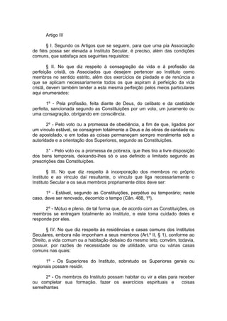 Artigo III
§ I. Segundo os Artigos que se seguem, para que uma pia Associação
de fiéis possa ser elevada a Instituto Secular, é preciso, além das condições
comuns, que satisfaça aos seguintes requisitos:
§ II. No que diz respeito à consagração da vida e à profissão da
perfeição cristã, os Associados que desejem pertencer ao Instituto como
membros no sentido estrito, além dos exercícios de piedade e de renúncia a
que se aplicam necessariamente todos os que aspiram à perfeição da vida
cristã, devem também tender a esta mesma perfeição pelos meios particulares
aqui enumerados:
1º - Pela profissão, feita diante de Deus, do celibato e da castidade
perfeita, sancionada segundo as Constituições por um voto, um juramento ou
uma consagração, obrigando em consciência.
2º - Pelo voto ou a promessa de obediência, a fim de que, ligados por
um vínculo estável, se consagrem totalmente a Deus e às obras de caridade ou
de apostolado, e em todas as coisas permaneçam sempre moralmente sob a
autoridade e a orientação dos Superiores, segundo as Constituições.
3° - Pelo voto ou a promessa de pobreza, que lhes tira a livre disposição
dos bens temporais, deixando-lhes só o uso definido e limitado segundo as
prescrições das Constituições.
§ III. No que diz respeito à incorporação dos membros no próprio
Instituto e ao vinculo dai resultante, o vinculo que liga necessariamente o
Instituto Secular e os seus membros propriamente ditos deve ser:
1º - Estável, segundo as Constituições, perpétuo ou temporário; neste
caso, deve ser renovado, decorrido o tempo (Cân. 488, 1º).
2º - Mútuo e pleno, de tal forma que, de acordo com as Constituições, os
membros se entregam totalmente ao Instituto, e este toma cuidado deles e
responde por eles.
§ IV. No que diz respeito às residências e casas comuns dos Institutos
Seculares, embora não imponham a seus membros (Art.º II, § 1), conforme ao
Direito, a vida comum ou a habitação debaixo do mesmo teto, convém, todavia,
possuir, por razões de necessidade ou de utilidade, uma ou várias casas
comuns nas quais:
1º - Os Superiores do Instituto, sobretudo os Superiores gerais ou
regionais possam residir.
2º - Os membros do Instituto possam habitar ou vir a elas para receber
ou completar sua formação, fazer os exercícios espirituais e coisas
semelhantes
 