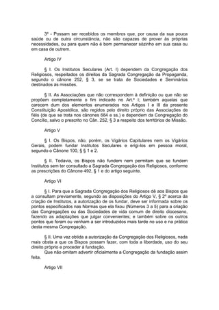 3º - Possam ser recebidos os membros que, por causa da sua pouca
saúde ou de outra circunstância, não são capazes de prover às próprias
necessidades, ou para quem não é bom permanecer sózinho em sua casa ou
em casa de outrem.
Artigo IV
§ I. Os Institutos Seculares (Art. I) dependem da Congregação dos
Religiosos, respeitados os direitos da Sagrada Congregação da Propaganda,
segundo o cânone 252, § 3, se se trata de Sociedades e Seminários
destinados às missões.
§ II. As Associações que não correspondem à definição ou que não se
propõem completamente o fim indicado no Art.º I; também aquelas que
carecem dum dos elementos enumerados nos Artigos I e III da presente
Constituição Apostólica, são regidos pelo direito próprio das Associações de
fiéis (de que se trata nos cânones 684 e ss.) e dependem da Congregação do
Concílio, salvo o prescrito no Cân. 252, § 3 a respeito dos territórios de Missão.
Artigo V
§ I. Os Bispos, não, porém, os Vigários Capitulares nem os Vigários
Gerais, podem fundar Institutos Seculares e erigi-los em pessoa moral,
segundo o Cânone 100, § § 1 e 2.
§ II. Todavia, os Bispos não fundem nem permitam que se fundem
Institutos sem ter consultado a Sagrada Congregação dos Religiosos, conforme
as prescrições do Cânone 492, § 1 e do artigo seguinte.
Artigo VI
§ I. Para que a Sagrada Congregação dos Religiosos dê aos Bispos que
a consultam previamente, segundo as disposições do Artigo V, § 2º acerca da
criação de Institutos, a autorização de os fundar, deve ser informada sobre os
pontos especificados nas Normas que ela fixou (Números 3 a 5) para a criação
das Congregações ou das Sociedades de vida comum de direito diocesano,
fazendo as adaptações que julgar convenientes; e também sobre os outros
pontos que foram ou venham a ser introduzidos mais tarde no uso e na prática
desta mesma Congregação.
§ II. Uma vez obtida a autorização da Congregação dos Religiosos, nada
mais obsta a que os Bispos possam fazer, com toda a liberdade, uso do seu
direito próprio e proceder à fundação.
Que não omitam advertir oficialmente a Congregação da fundação assim
feita.
Artigo VII
 