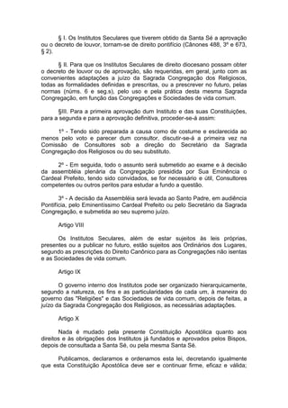 § I. Os Institutos Seculares que tiverem obtido da Santa Sé a aprovação
ou o decreto de louvor, tornam-se de direito pontifício (Cânones 488, 3º e 673,
§ 2).
§ Il. Para que os Institutos Seculares de direito diocesano possam obter
o decreto de louvor ou de aprovação, são requeridas, em geral, junto com as
convenientes adaptações a juízo da Sagrada Congregação dos Religiosos,
todas as formalidades definidas e prescritas, ou a prescrever no futuro, pelas
normas (núms. 6 e seg.s), pelo uso e pela prática desta mesma Sagrada
Congregação, em função das Congregações e Sociedades de vida comum.
§III. Para a primeira aprovação dum Instituto e das suas Constituições,
para a segunda e para a aprovação definitiva, proceder-se-á assim:
1º - Tendo sido preparada a causa como de costume e esclarecida ao
menos pelo voto e parecer dum consultor, discutir-se-á a primeira vez na
Comissão de Consultores sob a direção do Secretário da Sagrada
Congregação dos Religiosos ou do seu substituto.
2º - Em seguida, todo o assunto será submetido ao exame e à decisão
da assembléia plenária da Congregação presidida por Sua Eminência o
Cardeal Prefeito, tendo sido convidados, se for necessário e útil, Consultores
competentes ou outros peritos para estudar a fundo a questão.
3º - A decisão da Assembléia será levada ao Santo Padre, em audiência
Pontifícia, pelo Eminentíssimo Cardeal Prefeito ou pelo Secretário da Sagrada
Congregação, e submetida ao seu supremo juízo.
Artigo VIII
Os Institutos Seculares, além de estar sujeitos às leis próprias,
presentes ou a publicar no futuro, estão sujeitos aos Ordinários dos Lugares,
segundo as prescrições do Direito Canônico para as Congregações não isentas
e as Sociedades de vida comum.
Artigo IX
O governo interno dos Institutos pode ser organizado hierarquicamente,
segundo a natureza, os fins e as particularidades de cada um, à maneira do
governo das "Religiões" e das Sociedades de vida comum, depois de feitas, a
juízo da Sagrada Congregação dos Religiosos, as necessárias adaptações.
Artigo X
Nada é mudado pela presente Constituição Apostólica quanto aos
direitos e às obrigações dos Institutos já fundados e aprovados pelos Bispos,
depois de consultada a Santa Sé, ou pela mesma Santa Sé.
Publicamos, declaramos e ordenamos esta lei, decretando igualmente
que esta Constituição Apostólica deve ser e continuar firme, eficaz e válida;
 