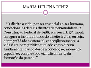 MARIA HELENA DINIZ
“O direito à vida, por ser essencial ao ser humano,
condiciona os demais direitos da personalidade. A
Constituição Federal de 1988, em seu art. 5º, caput,
assegura a inviolabilidade do direito à vida, ou seja,
a integralidade existencial, conseqüentemente, a
vida é um bem jurídico tutelado como direito
fundamental básico desde a concepção, momento
específico, comprovado cientificamente, da
formação da pessoa .”
 