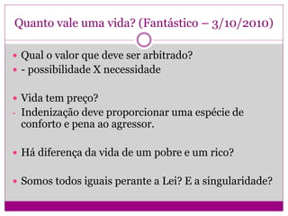 Quanto vale uma vida? (Fantástico – 3/10/2010)
 Qual o valor que deve ser arbitrado?
 - possibilidade X necessidade
 Vida tem preço?
- Indenização deve proporcionar uma espécie de
conforto e pena ao agressor.
 Há diferença da vida de um pobre e um rico?
 Somos todos iguais perante a Lei? E a singularidade?
 