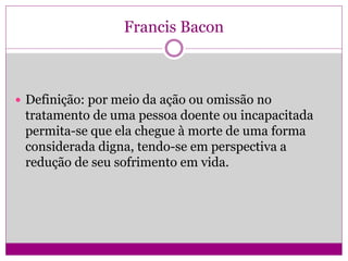 Francis Bacon
 Definição: por meio da ação ou omissão no
tratamento de uma pessoa doente ou incapacitada
permita-se que ela chegue à morte de uma forma
considerada digna, tendo-se em perspectiva a
redução de seu sofrimento em vida.
 