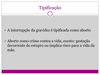 Tipificação
 A interrupção da gravidez é tipificada como aborto
 Aborto como crime contra a vida, exceto: gestação
decorrente de estupro ou implica risco para a vida da
mãe.
 