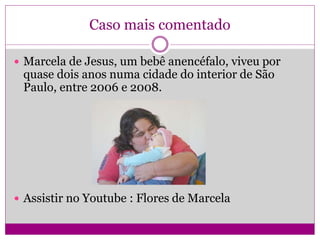 Caso mais comentado
 Marcela de Jesus, um bebê anencéfalo, viveu por
quase dois anos numa cidade do interior de São
Paulo, entre 2006 e 2008.
 Assistir no Youtube : Flores de Marcela
 