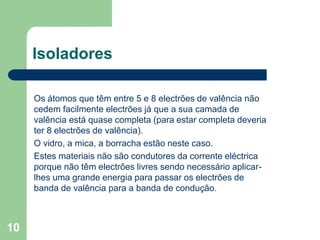 10
Isoladores
Os átomos que têm entre 5 e 8 electrões de valência não
cedem facilmente electrões já que a sua camada de
valência está quase completa (para estar completa deveria
ter 8 electrões de valência).
O vidro, a mica, a borracha estão neste caso.
Estes materiais não são condutores da corrente eléctrica
porque não têm electrões livres sendo necessário aplicar-
lhes uma grande energia para passar os electrões de
banda de valência para a banda de condução.
 
