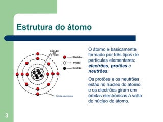 3
Estrutura do átomo
Órbita electrónica
O átomo é basicamente
formado por três tipos de
partículas elementares:
electrões, protões e
neutrões.
Os protões e os neutrões
estão no núcleo do átomo
e os electrões giram em
órbitas electrónicas à volta
do núcleo do átomo.
 