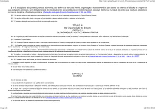 Constituição                                                                                                                                                               http://www.planalto.gov.br/ccivil_03/constituicao/constitui%C3%A7ao.htm


                § 1º É assegurada aos partidos políticos autonomia para definir sua estrutura interna, organização e funcionamento e para adotar os critérios de escolha e o regime de
            suas coligações eleitorais, sem obrigatoriedade de vinculação entre as candidaturas em âmbito nacional, estadual, distrital ou municipal, devendo seus estatutos estabelecer
            normas de disciplina e fidelidade partidária. (Redação dada pela Emenda Constitucional nº 52, de 2006)
                 § 2º - Os partidos políticos, após adquirirem personalidade jurídica, na forma da lei civil, registrarão seus estatutos no Tribunal Superior Eleitoral.

                 § 3º - Os partidos políticos têm direito a recursos do fundo partidário e acesso gratuito ao rádio e à televisão, na forma da lei.

                 § 4º - É vedada a utilização pelos partidos políticos de organização paramilitar.


                                                                                                                     TÍTULO III
                                                                                                              Da Organização do Estado
                                                                                                              CAPÍTULO I
                                                                                                 DA ORGANIZAÇÃO POLÍTICO-ADMINISTRATIVA

                 Art. 18. A organização político-administrativa da República Federativa do Brasil compreende a União, os Estados, o Distrito Federal e os Municípios, todos autônomos, nos termos desta Constituição.

                 § 1º - Brasília é a Capital Federal.

                 § 2º - Os Territórios Federais integram a União, e sua criação, transformação em Estado ou reintegração ao Estado de origem serão reguladas em lei complementar.

                  § 3º - Os Estados podem incorporar-se entre si, subdividir-se ou desmembrar-se para se anexarem a outros, ou formarem novos Estados ou Territórios Federais, mediante aprovação da população diretamente interessada,
            através de plebiscito, e do Congresso Nacional, por lei complementar.

                § 4º A criação, a incorporação, a fusão e o desmembramento de Municípios preservarão a continuidade e a unidade histórico-cultural do ambiente urbano, far-se-ão por lei estadual, obedecidos os requisitos previstos em Lei
            Complementar estadual, e dependerão de consulta prévia, mediante plebiscito, às populações diretamente interessadas.

                 § 4º A criação, a incorporação, a fusão e o desmembramento de Municípios, far-se-ão por lei estadual, dentro do período determinado por Lei Complementar Federal, e dependerão de consulta prévia, mediante plebiscito, às
            populações dos Municípios envolvidos, após divulgação dos Estudos de Viabilidade Municipal, apresentados e publicados na forma da lei.(Redação dada pela Emenda Constitucional nº 15, de 1996)        Vide art. 96 - ADCT

                 Art. 19. É vedado à União, aos Estados, ao Distrito Federal e aos Municípios:

                  I - estabelecer cultos religiosos ou igrejas, subvencioná-los, embaraçar-lhes o funcionamento ou manter com eles ou seus representantes relações de dependência ou aliança, ressalvada, na forma da lei, a colaboração de
            interesse público;

                 II - recusar fé aos documentos públicos;

                 III - criar distinções entre brasileiros ou preferências entre si.


                                                                                                                            CAPÍTULO II
                                                                                                                             DA UNIÃO

                 Art. 20. São bens da União:

                 I - os que atualmente lhe pertencem e os que lhe vierem a ser atribuídos;

                 II - as terras devolutas indispensáveis à defesa das fronteiras, das fortificações e construções militares, das vias federais de comunicação e à preservação ambiental, definidas em lei;

                  III - os lagos, rios e quaisquer correntes de água em terrenos de seu domínio, ou que banhem mais de um Estado, sirvam de limites com outros países, ou se estendam a território estrangeiro ou dele provenham, bem como os
            terrenos marginais e as praias fluviais;

                 IV - as ilhas fluviais e lacustres nas zonas limítrofes com outros países; as praias marítimas; as ilhas oceânicas e as costeiras, excluídas, destas, as áreas referidas no art. 26, II;

                  IV as ilhas fluviais e lacustres nas zonas limítrofes com outros países; as praias marítimas; as ilhas oceânicas e as costeiras, excluídas, destas, as que contenham a sede de Municípios, exceto aquelas áreas afetadas ao serviço
            público e a unidade ambiental federal, e as referidas no art. 26, II;(Redação dada pela Emenda Constitucional nº 46, de 2005)

                 V - os recursos naturais da plataforma continental e da zona econômica exclusiva;




11 de 120                                                                                                                                                                                                                                     8/6/2010 09:24
 