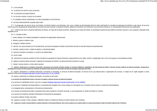 Constituição                                                                                                                                                                   http://www.planalto.gov.br/ccivil_03/constituicao/constitui%C3%A7ao.htm


                 VI - o mar territorial;

                 VII - os terrenos de marinha e seus acrescidos;

                 VIII - os potenciais de energia hidráulica;

                 IX - os recursos minerais, inclusive os do subsolo;

                 X - as cavidades naturais subterrâneas e os sítios arqueológicos e pré-históricos;

                 XI - as terras tradicionalmente ocupadas pelos índios.

                  § 1º - É assegurada, nos termos da lei, aos Estados, ao Distrito Federal e aos Municípios, bem como a órgãos da administração direta da União, participação no resultado da exploração de petróleo ou gás natural, de recursos
            hídricos para fins de geração de energia elétrica e de outros recursos minerais no respectivo território, plataforma continental, mar territorial ou zona econômica exclusiva, ou compensação financeira por essa exploração.

                  § 2º - A faixa de até cento e cinqüenta quilômetros de largura, ao longo das fronteiras terrestres, designada como faixa de fronteira, é considerada fundamental para defesa do território nacional, e sua ocupação e utilização serão
            reguladas em lei.

                 Art. 21. Compete à União:

                 I - manter relações com Estados estrangeiros e participar de organizações internacionais;

                 II - declarar a guerra e celebrar a paz;

                 III - assegurar a defesa nacional;

                 IV - permitir, nos casos previstos em lei complementar, que forças estrangeiras transitem pelo território nacional ou nele permaneçam temporariamente;

                 V - decretar o estado de sítio, o estado de defesa e a intervenção federal;

                 VI - autorizar e fiscalizar a produção e o comércio de material bélico;

                 VII - emitir moeda;

                 VIII - administrar as reservas cambiais do País e fiscalizar as operações de natureza financeira, especialmente as de crédito, câmbio e capitalização, bem como as de seguros e de previdência privada;

                 IX - elaborar e executar planos nacionais e regionais de ordenação do território e de desenvolvimento econômico e social;

                 X - manter o serviço postal e o correio aéreo nacional;

                 XI - explorar, diretamente ou mediante concessão a empresas sob controle acionário estatal, os serviços telefônicos, telegráficos, de transmissão de dados e demais serviços públicos de telecomunicações, assegurada a
            prestação de serviços de informações por entidades de direito privado através da rede pública de telecomunicações explorada pela União.

                 XI - explorar, diretamente ou mediante autorização, concessão ou permissão, os serviços de telecomunicações, nos termos da lei, que disporá sobre a organização dos serviços, a criação de um órgão regulador e outros
            aspectos institucionais;(Redação dada pela Emenda Constitucional nº 8, de 15/08/95:)

                 XII - explorar, diretamente ou mediante autorização, concessão ou permissão:

                 a) os serviços de radiodifusão sonora, e de sons e imagens e demais serviços de telecomunicações;

                 a) os serviços de radiodifusão sonora, e de sons e imagens;(Redação dada pela Emenda Constitucional nº 8, de 15/08/95:)

                 b) os serviços e instalações de energia elétrica e o aproveitamento energético dos cursos de água, em articulação com os Estados onde se situam os potenciais hidroenergéticos;

                 c) a navegação aérea, aeroespacial e a infra-estrutura aeroportuária;

                 d) os serviços de transporte ferroviário e aquaviário entre portos brasileiros e fronteiras nacionais, ou que transponham os limites de Estado ou Território;

                 e) os serviços de transporte rodoviário interestadual e internacional de passageiros;

                 f) os portos marítimos, fluviais e lacustres;

                 XIII - organizar e manter o Poder Judiciário, o Ministério Público e a Defensoria Pública do Distrito Federal e dos Territórios;

                 XIV - organizar e manter a polícia federal, a polícia rodoviária e a ferroviária federais, bem como a polícia civil, a polícia militar e o corpo de bombeiros militar do Distrito Federal e dos Territórios;




12 de 120                                                                                                                                                                                                                                        8/6/2010 09:24
 