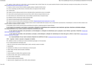 Constituição                                                                                                                                                           http://www.planalto.gov.br/ccivil_03/constituicao/constitui%C3%A7ao.htm


                  XIV - organizar e manter a polícia civil, a polícia militar e o corpo de bombeiros militar do Distrito Federal, bem como prestar assistência financeira ao Distrito Federal para a execução de serviços públicos, por meio de fundo
            próprio;(Redação dada pela Emenda Constitucional nº 19, de 1998)

                 XV - organizar e manter os serviços oficiais de estatística, geografia, geologia e cartografia de âmbito nacional;

                 XVI - exercer a classificação, para efeito indicativo, de diversões públicas e de programas de rádio e televisão;

                 XVII - conceder anistia;

                 XVIII - planejar e promover a defesa permanente contra as calamidades públicas, especialmente as secas e as inundações;

                 XIX - instituir sistema nacional de gerenciamento de recursos hídricos e definir critérios de outorga de direitos de seu uso;

                 XX - instituir diretrizes para o desenvolvimento urbano, inclusive habitação, saneamento básico e transportes urbanos;

                 XXI - estabelecer princípios e diretrizes para o sistema nacional de viação;

                 XXII - executar os serviços de polícia marítima, aérea e de fronteira;

                 XXII - executar os serviços de polícia marítima, aeroportuária e de fronteiras; (Redação dada pela Emenda Constitucional nº 19, de 1998)

                  XXIII - explorar os serviços e instalações nucleares de qualquer natureza e exercer monopólio estatal sobre a pesquisa, a lavra, o enriquecimento e reprocessamento, a industrialização e o comércio de minérios nucleares e seus
            derivados, atendidos os seguintes princípios e condições:

                 a) toda atividade nuclear em território nacional somente será admitida para fins pacíficos e mediante aprovação do Congresso Nacional;

                b) sob regime de concessão ou permissão, é autorizada a utilização de radioisótopos para a pesquisa e usos medicinais, agrícolas, industriais e atividades análogas;
            c) a responsabilidade civil por danos nucleares independe da existência de culpa;
                        b) sob regime de permissão, são autorizadas a comercialização e a utilização de radioisótopos para a pesquisa e usos médicos, agrícolas e industriais;                                                       (Redação dada
            pela Emenda Constitucional nº 49, de 2006)

                         c) sob regime de permissão, são autorizadas a produção, comercialização e utilização de radioisótopos de meia-vida igual ou inferior a duas horas;                                                     (Redação dada pela
            Emenda Constitucional nº 49, de 2006)

                        d) a responsabilidade civil por danos nucleares independe da existência de culpa;                                 (Incluída pela Emenda Constitucional nº 49, de 2006)

                 XXIV - organizar, manter e executar a inspeção do trabalho;
                 XXV - estabelecer as áreas e as condições para o exercício da atividade de garimpagem, em forma associativa.

                 Art. 22. Compete privativamente à União legislar sobre:

                 I - direito civil, comercial, penal, processual, eleitoral, agrário, marítimo, aeronáutico, espacial e do trabalho;

                 II - desapropriação;

                 III - requisições civis e militares, em caso de iminente perigo e em tempo de guerra;

                 IV - águas, energia, informática, telecomunicações e radiodifusão;

                 V - serviço postal;

                 VI - sistema monetário e de medidas, títulos e garantias dos metais;

                 VII - política de crédito, câmbio, seguros e transferência de valores;

                 VIII - comércio exterior e interestadual;

                 IX - diretrizes da política nacional de transportes;

                 X - regime dos portos, navegação lacustre, fluvial, marítima, aérea e aeroespacial;




13 de 120                                                                                                                                                                                                                                     8/6/2010 09:24
 