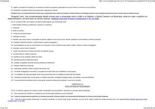 Constituição                                                                                                                                                              http://www.planalto.gov.br/ccivil_03/constituicao/constitui%C3%A7ao.htm


                 XI - registrar, acompanhar e fiscalizar as concessões de direitos de pesquisa e exploração de recursos hídricos e minerais em seus territórios;

                 XII - estabelecer e implantar política de educação para a segurança do trânsito.

                 Parágrafo único. Lei complementar fixará normas para a cooperação entre a União e os Estados, o Distrito Federal e os Municípios, tendo em vista o equilíbrio do desenvolvimento e do bem-estar em âmbito nacional.

               Parágrafo único. Leis complementares fixarão normas para a cooperação entre a União e os Estados, o Distrito Federal e os Municípios, tendo em vista o equilíbrio do
            desenvolvimento e do bem-estar em âmbito nacional. (Redação dada pela Emenda Constitucional nº 53, de 2006)
                 Art. 24. Compete à União, aos Estados e ao Distrito Federal legislar concorrentemente sobre:

                 I - direito tributário, financeiro, penitenciário, econômico e urbanístico;

                 II - orçamento;

                 III - juntas comerciais;

                 IV - custas dos serviços forenses;

                 V - produção e consumo;

                 VI - florestas, caça, pesca, fauna, conservação da natureza, defesa do solo e dos recursos naturais, proteção do meio ambiente e controle da poluição;

                 VII - proteção ao patrimônio histórico, cultural, artístico, turístico e paisagístico;

                 VIII - responsabilidade por dano ao meio ambiente, ao consumidor, a bens e direitos de valor artístico, estético, histórico, turístico e paisagístico;

                 IX - educação, cultura, ensino e desporto;

                 X - criação, funcionamento e processo do juizado de pequenas causas;

                 XI - procedimentos em matéria processual;

                 XII - previdência social, proteção e defesa da saúde;

                 XIII - assistência jurídica e Defensoria pública;

                 XIV - proteção e integração social das pessoas portadoras de deficiência;

                 XV - proteção à infância e à juventude;

                 XVI - organização, garantias, direitos e deveres das polícias civis.

                 § 1º - No âmbito da legislação concorrente, a competência da União limitar-se-á a estabelecer normas gerais.

                 § 2º - A competência da União para legislar sobre normas gerais não exclui a competência suplementar dos Estados.

                 § 3º - Inexistindo lei federal sobre normas gerais, os Estados exercerão a competência legislativa plena, para atender a suas peculiaridades.

                 § 4º - A superveniência de lei federal sobre normas gerais suspende a eficácia da lei estadual, no que lhe for contrário.


                                                                                                                      CAPÍTULO III
                                                                                                                DOS ESTADOS FEDERADOS

                 Art. 25. Os Estados organizam-se e regem-se pelas Constituições e leis que adotarem, observados os princípios desta Constituição.

                 § 1º - São reservadas aos Estados as competências que não lhes sejam vedadas por esta Constituição.

                 § 2º - Cabe aos Estados explorar diretamente, ou mediante concessão, a empresa estatal, com exclusividade de distribuição, os serviços locais de gás canalizado.

                § 2º - Cabe aos Estados explorar diretamente, ou mediante concessão, os serviços locais de gás canalizado, na forma da lei, vedada a edição de medida provisória para a sua regulamentação.(Redação dada pela Emenda
            Constitucional nº 5, de 1995)




15 de 120                                                                                                                                                                                                                              8/6/2010 09:24
 