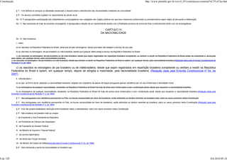 Constituição                                                                                                                                                         http://www.planalto.gov.br/ccivil_03/constituicao/constitui%C3%A7ao.htm


                § 1º - A lei definirá os serviços ou atividades essenciais e disporá sobre o atendimento das necessidades inadiáveis da comunidade.

                § 2º - Os abusos cometidos sujeitam os responsáveis às penas da lei.

                Art. 10. É assegurada a participação dos trabalhadores e empregadores nos colegiados dos órgãos públicos em que seus interesses profissionais ou previdenciários sejam objeto de discussão e deliberação.

                Art. 11. Nas empresas de mais de duzentos empregados, é assegurada a eleição de um representante destes com a finalidade exclusiva de promover-lhes o entendimento direto com os empregadores.


                                                                                                                     CAPÍTULO III
                                                                                                                  DA NACIONALIDADE

                Art. 12. São brasileiros:

                I - natos:

                a) os nascidos na República Federativa do Brasil, ainda que de pais estrangeiros, desde que estes não estejam a serviço de seu país;

                b) os nascidos no estrangeiro, de pai brasileiro ou mãe brasileira, desde que qualquer deles esteja a serviço da República Federativa do Brasil;

                 c) os nascidos no estrangeiro, de pai brasileiro ou de mãe brasileira, desde que sejam registrados em repartição brasileira competente, ou venham a residir na República Federativa do Brasil antes da maioridade e, alcançada
           esta, optem, em qualquer tempo, pela nacionalidade brasileira;
           c) os nascidos no estrangeiro, de pai brasileiro ou mãe brasileira, desde que venham a residir na República Federativa do Brasil e optem, em qualquer tempo, pela nacionalidade brasileira;(Redação dada pela Emenda Constitucional de
           Revisão nº 3, de 1994)

              c) os nascidos no estrangeiro de pai brasileiro ou de mãebrasileira, desde que sejam registrados em repartição brasileira competente ou venham a residir na República
           Federativa do Brasil e optem, em qualquer tempo, depois de atingida a maioridade, pela nacionalidade brasileira; (Redação dada pela Emenda Constitucional nº 54, de
           2007)
                II - naturalizados:>

                a) os que, na forma da lei, adquiram a nacionalidade brasileira, exigidas aos originários de países de língua portuguesa apenas residência por um ano ininterrupto e idoneidade moral;

                b) os estrangeiros de qualquer nacionalidade, residentes na República Federativa do Brasil há mais de trinta anos ininterruptos e sem condenação penal, desde que requeiram a nacionalidade brasileira.

               b) os estrangeiros de qualquer nacionalidade, residentes na República Federativa do Brasil há mais de quinze anos ininterruptos e sem condenação penal, desde que requeiram a nacionalidade brasileira.(Redação dada pela
           Emenda Constitucional de Revisão nº 3, de 1994)

                § 1º - Aos portugueses com residência permanente no País, se houver reciprocidade em favor de brasileiros, serão atribuídos os direitos inerentes ao brasileiro nato, salvo os casos previstos nesta Constituição.

               § 1º Aos portugueses com residência permanente no País, se houver reciprocidade em favor de brasileiros, serão atribuídos os direitos inerentes ao brasileiro, salvo os casos previstos nesta Constituição.(Redação dada pela
           Emenda Constitucional de Revisão nº 3, de 1994)

                § 2º - A lei não poderá estabelecer distinção entre brasileiros natos e naturalizados, salvo nos casos previstos nesta Constituição.

                § 3º - São privativos de brasileiro nato os cargos:

                I - de Presidente e Vice-Presidente da República;

                II - de Presidente da Câmara dos Deputados;

                III - de Presidente do Senado Federal;

                IV - de Ministro do Supremo Tribunal Federal;

                V - da carreira diplomática;

                VI - de oficial das Forças Armadas.

                VII - de Ministro de Estado da Defesa(Incluído pela Emenda Constitucional nº 23, de 1999)

                § 4º - Será declarada a perda da nacionalidade do brasileiro que:




8 de 120                                                                                                                                                                                                                                   8/6/2010 09:24
 