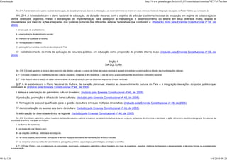Constituição                                                                                                                                                            http://www.planalto.gov.br/ccivil_03/constituicao/constitui%C3%A7ao.htm


                 Art. 214. A lei estabelecerá o plano nacional de educação, de duração plurianual, visando à articulação e ao desenvolvimento do ensino em seus diversos níveis e à integração das ações do Poder Público que conduzam à:

                Art. 214. A lei estabelecerá o plano nacional de educação, de duração decenal, com o objetivo de articular o sistema nacional de educação em regime de colaboração e
            definir diretrizes, objetivos, metas e estratégias de implementação para assegurar a manutenção e desenvolvimento do ensino em seus diversos níveis, etapas e
            modalidades por meio de ações integradas dos poderes públicos das diferentes esferas federativas que conduzam a: (Redação dada pela Emenda Constitucional nº 59, de
            2009)
                 I - erradicação do analfabetismo;

                 II - universalização do atendimento escolar;

                 III - melhoria da qualidade do ensino;

                 IV - formação para o trabalho;

                 V - promoção humanística, científica e tecnológica do País.

               VI - estabelecimento de meta de aplicação de recursos públicos em educação como proporção do produto interno bruto. (Incluído pela Emenda Constitucional nº 59, de
            2009)

                                                                                                                               Seção II
                                                                                                                             DA CULTURA

                 Art. 215. O Estado garantirá a todos o pleno exercício dos direitos culturais e acesso às fontes da cultura nacional, e apoiará e incentivará a valorização e a difusão das manifestações culturais.

                 § 1º - O Estado protegerá as manifestações das culturas populares, indígenas e afro-brasileiras, e das de outros grupos participantes do processo civilizatório nacional.

                 § 2º - A lei disporá sobre a fixação de datas comemorativas de alta significação para os diferentes segmentos étnicos nacionais.

               § 3º A lei estabelecerá o Plano Nacional de Cultura, de duração plurianual, visando ao desenvolvimento cultural do País e à integração das ações do poder público que
            conduzem à: (Incluído pela Emenda Constitucional nº 48, de 2005)
                 I defesa e valorização do patrimônio cultural brasileiro; (Incluído pela Emenda Constitucional nº 48, de 2005)
                 II produção, promoção e difusão de bens culturais; (Incluído pela Emenda Constitucional nº 48, de 2005)
                 III formação de pessoal qualificado para a gestão da cultura em suas múltiplas dimensões; (Incluído pela Emenda Constitucional nº 48, de 2005)
                 IV democratização do acesso aos bens de cultura; (Incluído pela Emenda Constitucional nº 48, de 2005)
                 V valorização da diversidade étnica e regional. (Incluído pela Emenda Constitucional nº 48, de 2005)
                 Art. 216. Constituem patrimônio cultural brasileiro os bens de natureza material e imaterial, tomados individualmente ou em conjunto, portadores de referência à identidade, à ação, à memória dos diferentes grupos formadores da
            sociedade brasileira, nos quais se incluem:

                 I - as formas de expressão;

                 II - os modos de criar, fazer e viver;

                 III - as criações científicas, artísticas e tecnológicas;

                 IV - as obras, objetos, documentos, edificações e demais espaços destinados às manifestações artístico-culturais;

                 V - os conjuntos urbanos e sítios de valor histórico, paisagístico, artístico, arqueológico, paleontológico, ecológico e científico.

                 § 1º - O Poder Público, com a colaboração da comunidade, promoverá e protegerá o patrimônio cultural brasileiro, por meio de inventários, registros, vigilância, tombamento e desapropriação, e de outras formas de acautelamento
            e preservação.




90 de 120                                                                                                                                                                                                                                    8/6/2010 09:24
 