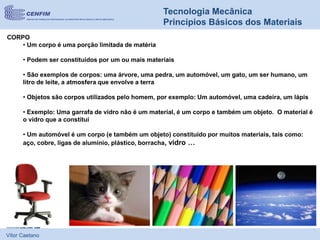 Vítor Caetano
Tecnologia Mecânica
Princípios Básicos dos Materiais
CORPO
• Um corpo é uma porção limitada de matéria
• Podem ser constituídos por um ou mais materiais
• São exemplos de corpos: uma árvore, uma pedra, um automóvel, um gato, um ser humano, um
litro de leite, a atmosfera que envolve a terra
• Objetos são corpos utilizados pelo homem, por exemplo: Um automóvel, uma cadeira, um lápis
• Exemplo: Uma garrafa de vidro não é um material, é um corpo e também um objeto. O material é
o vidro que a constitui
• Um automóvel é um corpo (e também um objeto) constituído por muitos materiais, tais como:
aço, cobre, ligas de alumínio, plástico, borracha, vidro …
 