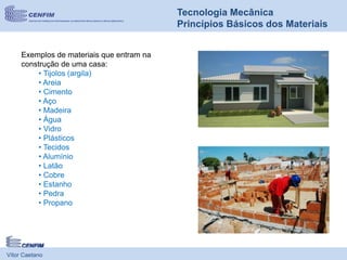 Vítor Caetano
Tecnologia Mecânica
Princípios Básicos dos Materiais
Exemplos de materiais que entram na
construção de uma casa:
• Tijolos (argila)
• Areia
• Cimento
• Aço
• Madeira
• Água
• Vidro
• Plásticos
• Tecidos
• Alumínio
• Latão
• Cobre
• Estanho
• Pedra
• Propano
 