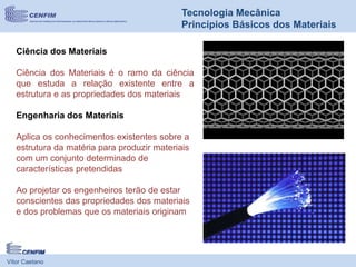 Vítor Caetano
Tecnologia Mecânica
Princípios Básicos dos Materiais
Ciência dos Materiais
Ciência dos Materiais é o ramo da ciência
que estuda a relação existente entre a
estrutura e as propriedades dos materiais
Engenharia dos Materiais
Aplica os conhecimentos existentes sobre a
estrutura da matéria para produzir materiais
com um conjunto determinado de
características pretendidas
Ao projetar os engenheiros terão de estar
conscientes das propriedades dos materiais
e dos problemas que os materiais originam
 