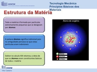 Vítor Caetano
Tecnologia Mecânica
Princípios Básicos dos
Materiais
Toda a matéria é formada por partículas
extremamente pequenas que se designam
por átomos
A palavra átomos significa indivisível pois
na antiguidade pensava-se que estas
partículas eram indivisíveis
Dalton no século XIX retomou a ideia de
que os átomos eram constituintes básicos
de toda a matéria
 