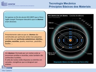 Vítor Caetano
Tecnologia Mecânica
Princípios Básicos dos Materiais
Presentemente sabe-se que os átomos são
constituídos por partículas ainda mais pequenas
conhecidas por partículas subatómicas: eletrões,
protões, neutrões, quarks, neutrinos , positrões,
bosões …
Foi apenas no fim do século XIX (1897) que o físico
inglês Joseph Thompson descobriu que os átomos
eram divisíveis
Um átomos é formado por um núcleo onde se
encontram protões e neutrões, estes também são
conhecidos nucleões.
À volta do núcleo estão dispostos os eletrões em
camadas energéticas que se designam por
orbitais.
 