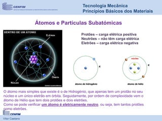 Vítor Caetano
Tecnologia Mecânica
Princípios Básicos dos Materiais
Átomos e Partículas Subatómicas
O átomo mais simples que existe é o de Hidrogénio, que apenas tem um protão no seu
núcleo e um único eletrão em órbita. Seguidamente, por ordem de complexidade vem o
átomo de Hélio que tem dois protões e dois eletrões.
Como se pode verificar um átomo é eletricamente neutro, ou seja, tem tantos protões
como eletrões.
Protões – carga elétrica positiva
Neutrões – não têm carga elétrica
Eletrões – carga elétrica negativa
 