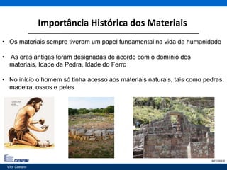 Importância Histórica dos Materiais
Vítor Caetano 2IMP CON 018
• Os materiais sempre tiveram um papel fundamental na vida da humanidade
• As eras antigas foram designadas de acordo com o domínio dos
materiais, Idade da Pedra, Idade do Ferro
• No início o homem só tinha acesso aos materiais naturais, tais como pedras,
madeira, ossos e peles
Vítor Caetano
 